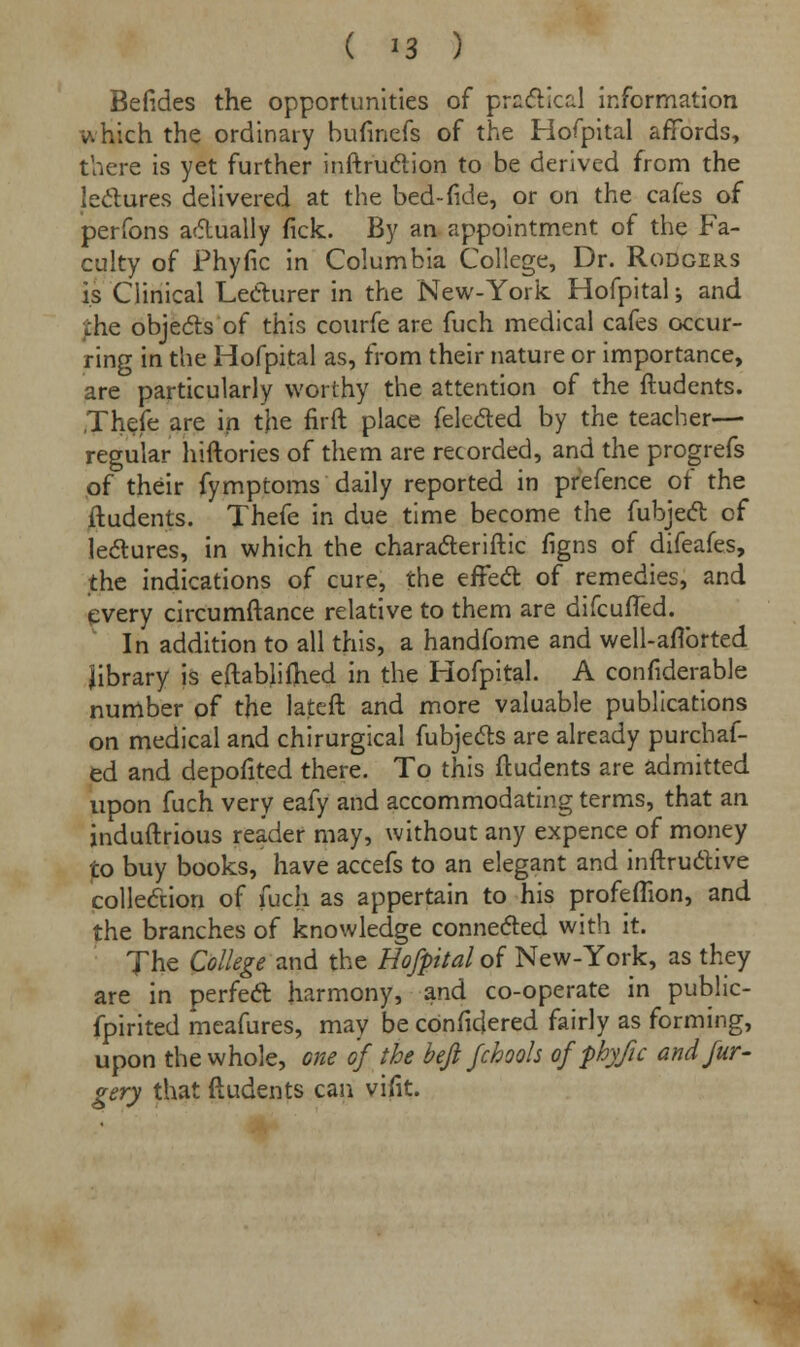 Befides the opportunities of pradUcal information which the ordinary bufinefs of the Hofpital affords, there is yet further inftr'uction to be derived from the lectures delivered at the bed-fide, or on the cafes of perfons actually fick. By an appointment of the Fa- culty of Phyfic in Columbia College, Dr. Rodgers is Clinical Lecturer in the New-York Hofpital j and the objects of this courfe are fuch medical cafes occur- ring in the Hofpital as, from their nature or importance, are particularly worthy the attention of the ftudents. Thefe are in the firft place felected by the teacher— regular hiftories of them are recorded, and the progrefs of their fymptoms daily reported in prefence of the ftudents. Thefe in due time become the fubject of lectures, in which the characteristic figns of difeafes, the indications of cure, the effect of remedies, and every circumftance relative to them are difcufled. In addition to all this, a handfome and well-aflbrted library is eftabliftied in the Hofpital. A considerable number of the lateft and more valuable publications on medical and chirurgical fubjects are already purchaf- ed and depofited there. To this ftudents are admitted upon fuch very eafy and accommodating terms, that an induftrious reader may, without any expence of money to buy books, have accefs to an elegant and inftructive collection of fuch as appertain to his profeffion, and the branches of knowledge connected with it. The College'and the Hofpital of New-York, as they are in perfect harmony, and co-operate in public- fpirited meafures, may be cbnficjered fairly as forming, upon the whole, one of the befl fchools of phyfic and fur - gery that ftudents can vint.