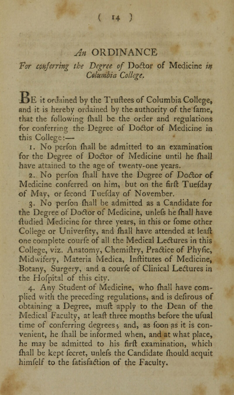 An ORDINANCE For conferring the Degree of Doctor of Medicine in Celumbia College. JDE it ordained by the Truftees of Columbia College, and it is hereby ordained by the authority of the fame, that the following fhall be the order and regulations for conferring the Degree of Doctor of Medicine in this College:— i. No perfon mall be admitted to an examination for the Degree of Doctor of Medicine until he fhall have attained to the age of twenty-one years. 2. No perfon fhall have the Degree of Doctor of Medicine conferred on him, but on the firft Tuefday of May, or fecond Tuefday of November. 3. No perfon fhall be admitted as a Candidate for the Degree of Doctor of Medicine, unlefs he mall have ftudied Medicine for three years, in this or fome other College or Univerfity, and fhall have attended at leaft one complete courfe of all the Medical Lectures in this College, viz. Anatomy, Chemiftry, Practice of Phyfic, Midwifery, Materia Medica, Inftitutes of Medicine, Botany, Surgery, and a courfe of Clinical Lectures in the Hofpital of this city. 4. Any Student of Medicine, who fhall have com- plied with the preceding regulations, and is defirous of obtaining a Degree, muft apply to the Dean of the Medical Faculty, at leafr three months before the ufual time of conferring degrees*, and, as foon as it is con- venient, he ihall be informed when, and at what place, he may be admitted to his firft examination, which fhall be kept fecret, unlefs the Candidate fhould acquit himfelf to the fatisfaction of the Faculty.