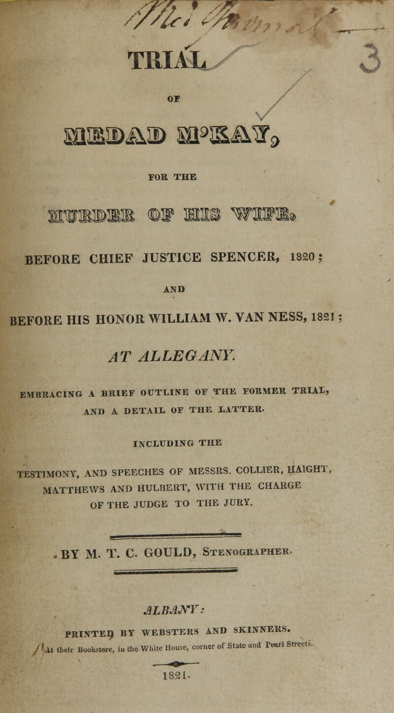 'ffirTM s TRIAL^X o or miaiDii© wm&&9 FOR THE BEFORE CHIEF JUSTICE SPENCER, 1820 5 AND BEFORE HIS HONOR WILLIAM W. VAN NESS, 1821; AT ALLEGANY. EMBRACING A BRIEF OUTLINE OF THE FORMER TRIAL, AND A DETAIL OF THE LATTER. INCLUDING THE TESTIMONY, AND SPEECHES OF MESSRS. COLLIER, HA1GHT, MATTHEWS AND HULBERT, WITH THE CHARGE OF THE JUDGE TO THE JURY. , BY M. T. C GOULD, StenogrxVpher. ALBANY: PRINTED BY WEBSTERS AND SKINNERS. /',At their Bookstore, in the White House, coiner of State and Pearl Streets. 1821-