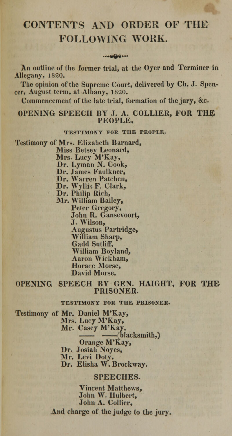 CONTENTS AND ORDER OF THE FOLLOWING WORK. An outline of the former trial, at the Oyer and Terminer in Allegany, 1820. The opinion of the Supreme Court, delivered by Ch. J. Spen- cer, August term, at Albany, 1820. Commencement of the late trial, formation of the jury, &c. OPENING SPEECH BY J. A. COLLIER, FOR THE PEOPLE, TESTIMONY POR THE PEOPLE. Testimony of Mrs. Elizabeth Barnard, Miss Betsey Leonard, Mrs. Lucy M'Kay, Dr. Lyman N. Cook, Dr. James Faulkner, Dr. Warren Patchen, Dr. Wyllis F. Clark, Dr. Philip Rich, Mr. William Bailey, Peter Gregory, John R. Gansevoort, J. Wilson, Augustus Partridge, William Sharp, Gadd Sutliff, William Boyland, Aaron Wickham, Horace Morse, David Morse. OPENING SPEECH BY GEN. HAIGHT, FOR THE PRISONER. TESTIMONY FOR THE PRISONER. Testimony of Mr. Daniel M'Kay, Mrs. Lucy M'Kay, Mr. Casey M'Kay, (blacksmith,) Orange M'Kay, Dr. Josiah Noyes, Mr. Levi Doty, Dr. Elisha W. Brockway. SPEECHES. Vincent Matthews, John W. Hulbert, John A. Collier, And charge of the judge to the jury.