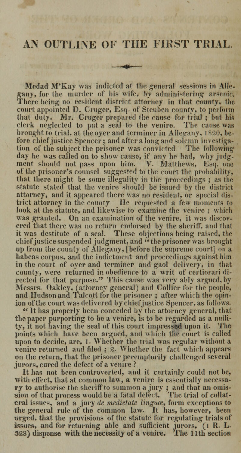 Medad M'Kay was indicted at the general sessions in Alle- gany, for the murder of his wife, by administering arsenic. There being no resident district attorney in that county, the court appointed D. Cruger, Esq. of Steuben county, to perforin that duty. Mr. Cruger prepared the cause for trial ; but his clerk neglected to put a seal to the venire. The cause was brought to trial, at the oyer and terminer in Allegany, 1820, be- fore chief justice Spencer; and after a long and solemn investiga- tion of the subject the prisoner was convicted The following day he was called on to show cause, if any he had, why judg- ment should not pass upon him. V. Matthews, Esq. one of the prisoner's counsel suggested to the court the probahility, that there might be some illegality in the proceedings ; as the statute stated that the venire should be issued by the district attorney, and it appeared there w as no resident, or special dis- trict attorney in the county He requested a few moments to look at the statute, and likewise to examine the venire ; which was granted. On an examination of the venire, it was discov- ered that there was no return endorsed by the sheriff, and that it was destitute of a seal. These objections being raised, the chief justice suspended judgment, and the prisoner was brought up from the county of Allegany, [before the supreme court] on a habeas corpus, and the indictment and proceedings against him in the court of oyer and terminer and gaol delivery, in that county, were returned in obedience to a writ of certiorari di- rected for that purpose. This cause was very ably argued, by Messrs. Oakley, (attorney general) and Collier for the people, and Hudson and Talcott for the prisoner ; after which the opin- ion of the court was delivered by chief justice Spencer, as follows.  It has properly been conceded by the attorney general, that the paper purporting to be a venire, is to be regarded as a nulli- ty, it not having the seal of this court impressed upon it. The points which have been argued, and which the court is called upon to decide, are, 1. Whether the trial was regular without a venire returned and filed ; 2. Whether the fact which appears on the return, that the prisoner peremptorily challenged several jurors, cured the defect of a venire ? It has not been controverted, and it certainly could not be, with effect, that at common law, a venire is essentially necessa- ry to authorise the sheriff to summon a jury ; and that an omis- sion of that process would be a fatal defect. The trial of collat- eral issues, and a jury de medietate linguae,, form exceptions to the general rule of the common law. It has, however, been urged, that the provisions of the statute for regulating trials of issues, and for returning able and sufficient jurors, (l R. L. 328) dispense with the necessity of a venire. The nth section