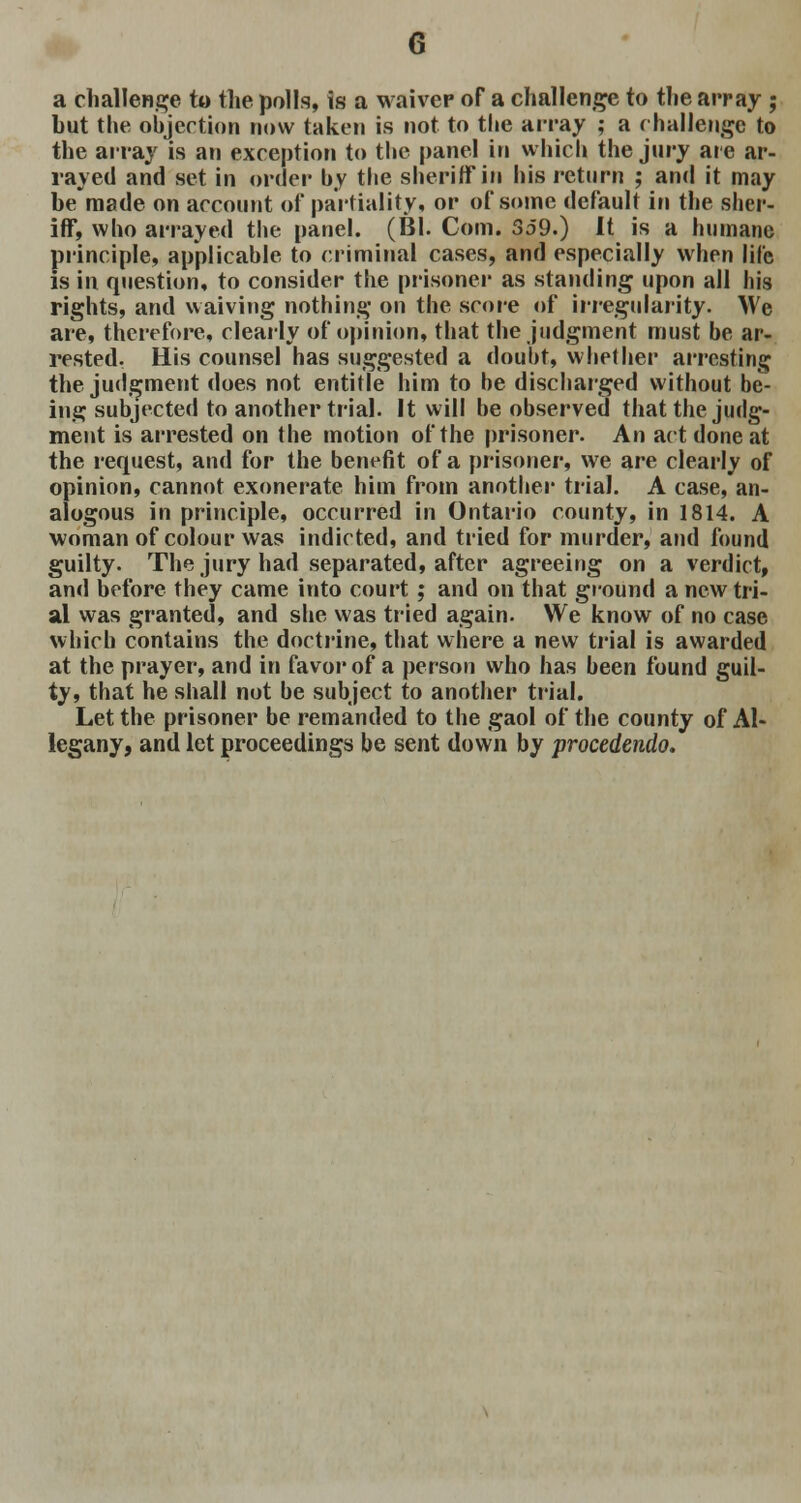 a challenge to the polls, is a waiver of a challenge to the array ; hut the objection now taken is not to the array ; a challenge to the array is an exception to the panel in which the jury are ar- rayed and set in order by the sheriff in his return ; and it may be'made on account of partiality, or of some default in the sher- iff, who arrayed the panel. (Bl. Com. So9.) It is a humane principle, applicable to criminal cases, and especially when life is in question, to consider the prisoner as standing upon all his rights, and waiving nothing on the score of irregularity. We are, therefore, clearly of opinion, that the judgment must be ar- rested. His counsel has suggested a doubt, whether arresting the judgment does not entitle him to be discharged without be- ing; subjected to another trial. It will be observed that the judg- ment is arrested on the motion of the prisoner. An act done at the request, and for the benefit of a prisoner, we are clearly of opinion, cannot exonerate him from another trial. A case, an- alogous in principle, occurred in Ontario county, in 1814. A woman of colour was indicted, and tried for murder, and found guilty. The jury had separated, after agreeing on a verdict, and before they came into court ; and on that ground a new tri- al was granted, and she was tried again. We know of no case which contains the doctrine, that where a new trial is awarded at the prayer, and in favor of a person who has been found guil- ty, that he shall not be subject to another trial. Let the prisoner be remanded to the gaol of the county of Al- legany, and let proceedings be sent down by procedendo.