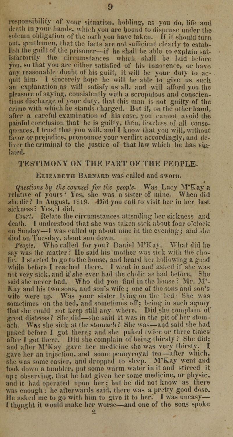 responsibility of your situation, holding, as you do, life and death in your hands, which you are bound to dispense under the solemn obligation of the oath you have taken. 11 it should turn out. gentlemen, that the facts are not sufficient clearly to estab- lish the guilt of the prisoner—if he shall be able to explain sat- isfactorily the circumstances which shall be laid before you, so that you arc either satisfied of his innocence, or have any reasonable doubt of his guilt, it will be your duty to ac- quit him. I sincerely hope he will be able to give us such an explanation as will satisfy us all, and will afford you the pleasure of saying, consistently with a scrupulous and conscien- tious discharge of your duty, that this man is not guilty of the crime with which he stands charged. But if, on the other hand, after a careful examination of his case, you cannot avoid the painful conclusion that he is guilty, then, fearless of all conse- quences, 1 trust that you will, and I know that you will, without favor or prejudice, pronounce your verdict accordingly, aud de- liver the criminal to the justice of that law which he has vio- lated. TESTIMONY ON THE PART OF THE TEOPLE- Elizabeth Barnard was called and sworn. » Questions by the counsel for the people. Was Lucy M'Kay a relative of yours ? Yes, sue was a sister of mine. When did she die? In August, 1819. Did you call to visit her in her last sickness? Yes, 1 did. Court. Relate the circumstances attending lier sickness and death. I understood that she was taken sick about four o'clock on Sunday—I was called up about nine in the evening; and she died on Tuesday, about sun down. People. Who called for you? Daniel M'Kay. What did he say was the matter? He said his mother was sick with the cho- lic. 1 started to go to the house, and hoard her hollowing a g ,d while before I reached there. I went in and asked if she was not very sick, and if she ever had the cholic as bad before. She said she never had. Who did you find in the house? Mr. M'- Kay and his two sons, and son's wife ; one of the sons and son's wife were up. Was your sister lying on the bed She was sometimes on the bed, and sometimes off; being in such agony that she could not keep still any where. Did she complain of great distress? She did—she said it was in the pit of her stom- ach. Was she sick at the stomach ? She was—and said she had puked before 1 got there; and she puked twice or three times after I got there. Did she complain of being thirsty ? She did; and after M'Kay gave her medicine she was \cvy thirsty. I gave her an injection, and some pennyroyal tea—after which, she was some easier, and dropped to sleep. M'Kay went and took down a tumbler, put some warm water in it and stirred it up; observing, that he had given her some medicine, or physic, audit had operated upon her; but he did not know as there was enough : he afterwards said, there was a pretty good dose. He asked me to go with him to give it to her. I was uneasy— I thought it would make her worse—and one of the sons spoke 2