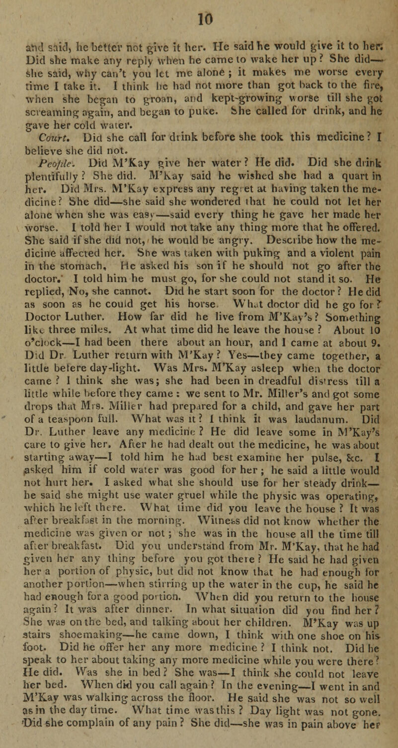 and said, he better not give it her. He said he would give it to her. Did she make any reply when he came to wake her up ? She did— she said, why can't you let me alone ; it makes me worse every time I take it. I think he had not more than got hack to the fire, when she began to groan, and kept-growing worse till she got screaming again, and began to puke, She called for drink, and he gave her cold water. Court. Did she call for drink before she took this medicine? I believe she did not. People. Did M'Kay give her water ? He did. Did she drink plentifully ? She did. M'Kay said he wished she had a quart in iter. Did Mrs. M'Kay express any reg: et at having taken the me- dicine? She did—she said she wondered that he could not let her alone when she was easy—said every thing he gave her made her worse. I told her I would not take any thing more that he offered. She said if she did not, he would be angry. Desciibe how the me- dicine affected her. She was taken with puking and a violent pain in the stomach, He asked his son if he should not go after the doctor.' I told him he must go, for she could not stand it so. He replied, No, she cannot. Did he start soon for the doctor ? He did as soon as he could get his horse. Whut doctor did he go for? Doctor Luther. How far did he live from M'Kay's ? Something like three miles. At what time did he leave the house ? About 10 o'clock—I had been there about an hour, and 1 came at about 9. D'.d Dr Luther return with M'Kay? Yes—they came together, a little betere day-light. Was Mrs. M'Kay asleep whe:i the doctor came ? I think she was; she had been in dreadful distress till a little while before they came : we sent to Mr. Miller's and got some drops that Mrs. Miller had prepared for a child, and gave her part of a teaspoon full. What was it ? 1 think it was laudanum. Did Dr. Luther leave any medicine ? He did leave some in M'Kay's care to give her. After he had dealt out the medicine, he was about starting away—I told him he hud best examine her pulse, Sec. I masked him if cold water was good for her; he said a little would not hurt her. I asked what she should use for her steady drink— be said she might use water gruel while the physic was operating, which he left there. What lime did you leave the house ? It was after breakfast in the morning. Witness did not know whether the medicine was given or not; she was in the hou^e all the time till after breakfast. Did you understand from Mr. M'Kay, that he had given her any thing before you got there ? He said he had given her a portion of physic, but did not know that he had enough lor another portion—when stirring up the water in the cup, he said he had enough for a good portion. When did you return to the house again? It was after dinner. In what situation did you find her ? She was on the bed, and talking about her children. M'Kay was up stairs shoemaking—he came down, I think with one shoe on his foot. Did he offer her any more medicine ? I think not. Did he speak to her about taking any more medicine while you were there? He did. Was she in bed ? She was—I think she could not leave her bed. When dkl you call again ? In the evening—I went in and M'Kay was walking across the floor. He said she was not so well as in the day time. What time was this ? Day light was not gone. 'Did she complain of any pain ? She did—she was in pain above heF