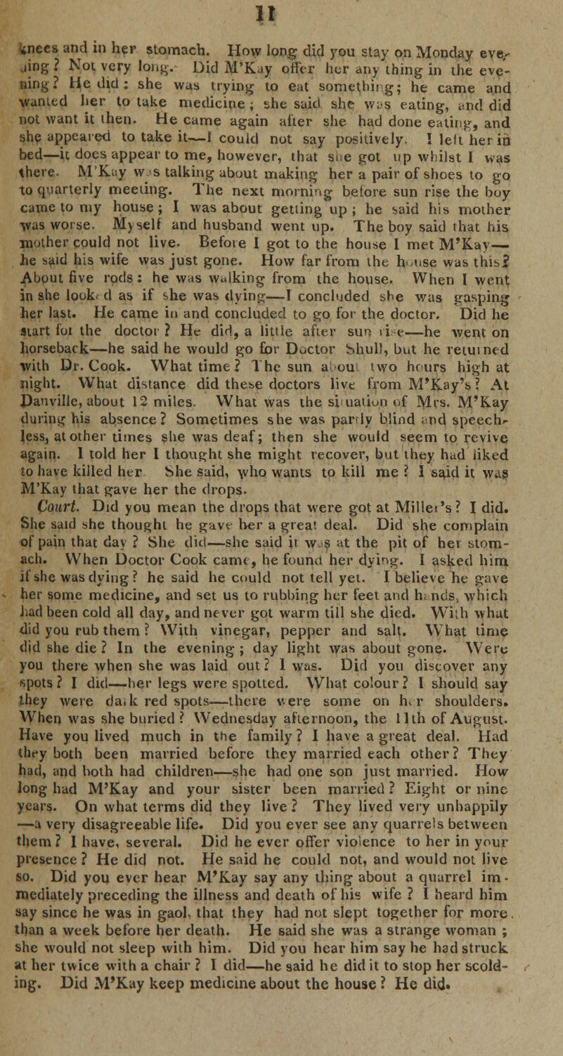 n wnecs and in her stomach. How long did you stay on Monday eve- ning ? Not very long. Did M'Kuy offer her any thing in the eve- ning? He did : she was trying to eat something; he came and wanted her to take medicine; she said she wis eating, i.nd did not want it then. He came again after she had done eating, and she appeared to take it—I could not say positively. ! left her in bed—it does appear to me, however, that sue got up whilst I was there. M'Kuy ws talking about making her a pair of shoes to go to quarterly meeting. The next morning before sun rise the boy came to my house; I was about getting up; he said his mother was worse. M) self and husband went up. The boy said that his mother could not live. Before I got to the house I met M'Kay— he said his wife was just gone. How far from the h use was this? About five rods: he was walking from the house. When I went in she look, d as if she was dying—I concluded she was gasping her last. He came in and concluded to go for the doctor. Did he start for the doctor ? He did, a little after sun ii e—he went on horseback—he said he would go for Doctor Shul), but he returned with Dr. Cook. What time ? The sun a ou two hrurs high at night. What distance did these doctors live from M'Kay's ? At Danville, about 12 miles. What was the si uatiuii of Mrs. M'Kay during his absence? Sometimes she was partly blind and speech- less, at other times she was deaf; then she would seem to revive again. I told her I thought she might recover, but they hud liked to have killed her hhe said, who wants to kill me ? 1 said it was M'Kay that gave her the drops. Court. Did you mean the drops that were got at Millet's? I did. She said she thought he gave her a great deal. Did she complain of pain that day ? She did—she said it w s at the pit of her stom- ach. When Doctor Cook came, he found her dying. I asked him if she was dying? he said he could not tell yet. I believe he gave her some medicine, and set us to rubbing her feet and In nds, which had been cold all day, and never got warm till she died. With what did you rub them ? With vinegar, pepper and salt. What time did she die ? In the evening ; day light was about gone. Were you there when she was laid out ? I was. Did you discover any spots? I did—her legs were spotted. What colour? I should say they were da.k red spots—there v-ere some on h> r shoulders. When was she buried ? Wednesday afternoon, the 11th of August. Have you lived much in the family? I have a great deal. Had they both been married before they married each other? They had, and both had children—she had one son just married. How long had M'Kay and your sister been married ? Eight or nine years. On what terms did they live ? They lived very unhappily —a very disagreeable life. Did you ever see any quarrels between them ? 1 have, several. Did he ever offer violence to her in your presence ? He did not. He said he could not, and would not live so. Did you ever hear M'Kay say any thing about a quarrel im • mediately preceding the illness and death of his wife ? I heard him say since he was in gaol, that they had not slept together for more, than a week before her death. He said she was a strange woman ; she would not sleep with him. Did you hear him say he had struck at her twice with a chair ? I did—he said he did it to stop her scold- ing. Did M'Kay keep medicine about the house ? He did.