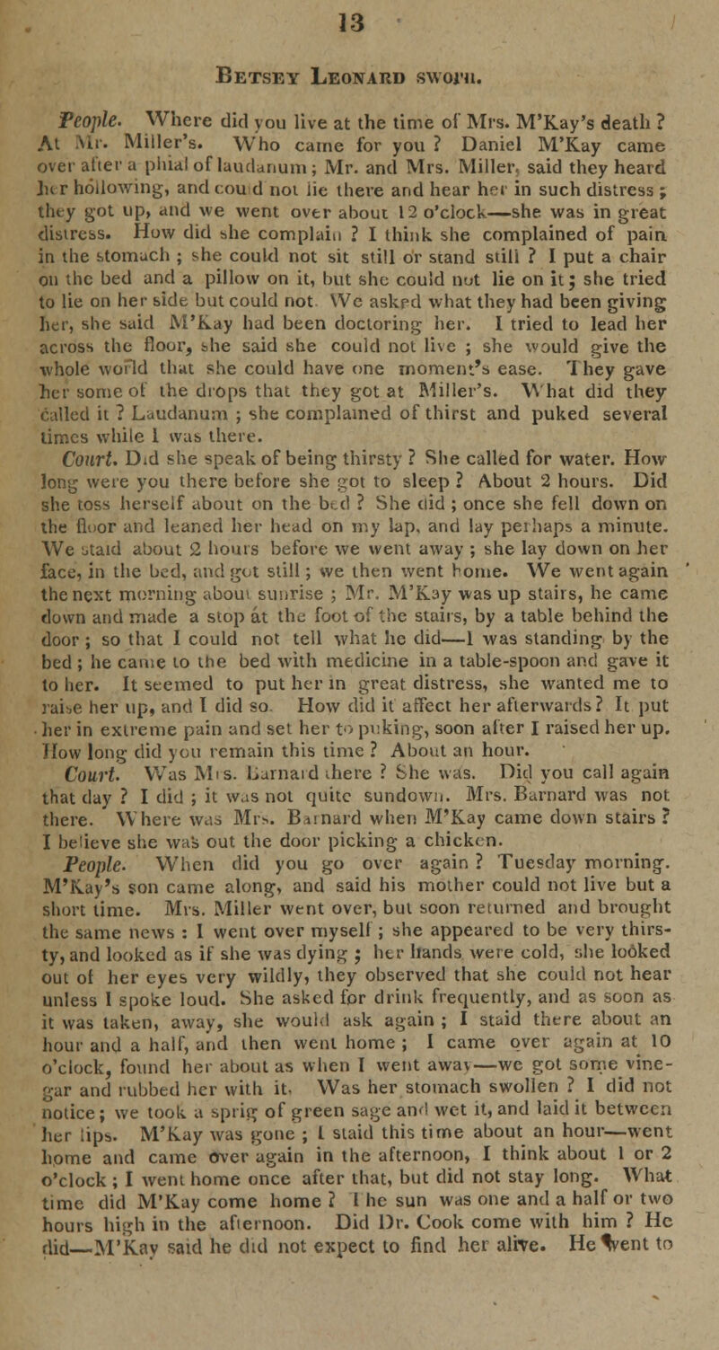 Betsey Leonard sworn. People. Where did you live at the time of Mrs. M'Kay's death ? At Mr. Miller's. Who came for you ? Daniel M'Kay came over after a phial of laudanum; Mr. and Mrs. Miller, said they heard her hollowing, and could not lie there and hear her in such distress ; they got up, and we went over about 12 o'clock—she was in great distress. How did she complain ? I think she complained of pain in the stomach ; she could not sit still or stand still ? I put a chair on the bed and a pillow on it, but she could nut lie on it; she tried to lie on her side but could not We askf d what they had been giving her, she said M'Kay had been doctoring her. I tried to lead her across the floor, she said she could not live ; she would give the whole world that she could have one moment's ease. They gave her some of the drops that they got at Miller's. What did they called it ? Laudanum ; she complained of thirst and puked several limes while 1 was there. Court. Did she speak of being thirsty ? She called for water. How long were you there before she got to sleep ? About 2 hours. Did she toss herself about on the br.c) ? She did ; once she fell down on the floor and leaned her head on my lap, and lay perhaps a minute. We btaid about 2 hours before we went away ; she lay down on her face, in the bed, and got still; we then went borne. We went again the next morning about sunrise ; Mr. M'Kay was up stairs, he came down and made a stop at the foot of the stairs, by a table behind the door; so that I could not tell what he did—1 was standing by the bed ; he came to the bed with medicine in a table-spoon and gave it to her. It seemed to put her in great distress, she wanted me to raise her up, and I did so. How did it affect her afterwards? It put • her in extreme pain and set her to puking, soon after I raised her up. How long did you remain this time ? About an hour. Court Was Mis. Barnard there ? She was. Did you call again that day ? I did ; it was not quite sundown. Mrs. Barnard was not there. Where was Mrs. Bernard when M'Kay came down stairs ? I believe she was out the door picking a chicken. People. When did you go over again ? Tuesday morning. M'Kay's son came along, and said his mother could not live but a short time. Mrs. Miller went over, but soon returned and brought the same news : I went over myself ; she appeared to be very thirs- ty, and looked as if she was dying ; her hands were cold, she looked out ol her eyes very wildly, they observed that she could not hear unless I spoke loud. She asked for drink frequently, and as soon as it was taken, away, she would ask again ; I staid there about an hour and a half, and then went home ; I came over again at^ 10 o'clock, found her about as when I went awav—we got some vine- gar and rubbed her with it. Was her stomach swollen ? I did not notice; we took a sprig of green sage and wet it, and laid it between her lips. M'Kay was gone ; L staid this time about an hour—went home and came over again in the afternoon, I think about 1 or 2 o'clock ; I Avent home once after that, but did not stay long. What time did M'Kay come home ? I he sun was one and a half or two hours high in the afternoon. Did Dr. Cook come with him ? He did—M'Kay said he did not expect to find her alive. He%ent to