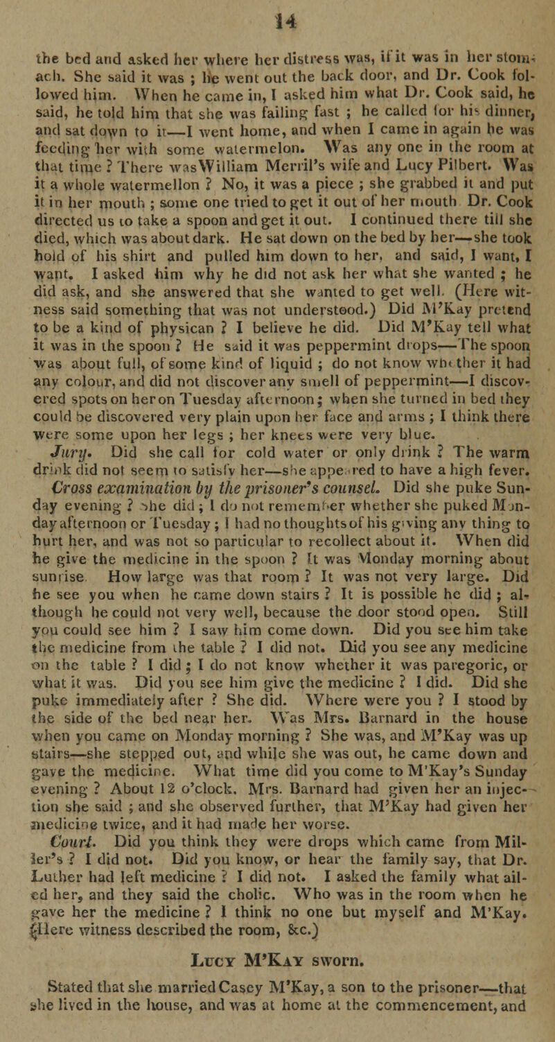 the bed and asked her where her distress was, it'it was in her stom- ach. She said it was ; he went out the back door, and Dr. Cook fol- lowed him. When he came in, I asked him what Dr. Cook said, he said, he told him that she was failing fast ; he called lor his dinner, and sat down to it—I went home, and when I came in again he was feeding her with some watermelon. Was any one in the room at that time ? There wasWilliam MerriPs wife and Lucy Pilbert. Was it a whole watermellon ? No, it was a piece ; she grabbed it and put it in her mouth ; some one tried to get it out of her mouth Dr. Cook directed us to take a spoon and get it out. I continued there till she died, which was about dark. He sat down on the bed by her—she took hold of his shirt and pulled him down to her. and said, I want, I want. I asked him why he did not ask her what she wanted ; he did ask, and she answered that she wanted to get well. (Here wit- ness said something that was not understood.) Did M'Kay pretend to be a kind of physican ? I believe he did. Did M'Kay tell what it was in the spoon ? He said it was peppermint drops—The spoon was about full, of some kind of liquid ; do not know win ther it had any colour, and did not discover any smell of peppermint—I discov- ered spots on heron Tuesday afternoon; when she turned in bed they could be discovered very plain upon her face and arms ; I think there were some upon her legs ; her knets were very blue. Jury. Did she call lor cold water or only drink ? The warm drink did not seem to satisfy her—s!ie appeared to have a high fever. Cross examination by the prisoner's counsel. Did she puke Sun- day evening ? -me did ; I do not remember whether she puked Mon- day afternoon or Tuesday ; 1 had no thoughtsof his giving anv thing to hurt her, and was not so particular to recollect about it. When did he give the medicine in the spoon ? It was Monday morning about sunrise How large was that room? It was not very large. Did he see you when he came down stairs ? It is possible he did ; al- though he could not very well, because the door stood open. Still you could see him ? I saw him come down. Did you see him take the medicine from ihe table ? I did not. Did you see any medicine on the table ? I did; I do not know whether it was paregoric, or what it was. Did you see him give the medicine ? I did. Did she puke immediately after ? She did. Where were you ? I stood by the side of the bed near her. Was Mrs. Barnard in the house when you came on Monday morning ? She was, and M'Kay was up ytairs—she stepped out, and while she was out, he came down and gave the medicine. What time did you come to M'Kay's Sunday evening ? About 12 o'clock. Mrs. Barnard had given her an injec- tion she said ; and she observed further, that M'Kay had given her medicine twice, and it had marie her worse. Court. Did you think they were drops which came from Mil- ler's ? I did not. Did you know, or hear the family say, that Dr. Luther had left medicine i I did not. I asked the family what ail- ed her, and they said the cholic. Who was in the room when he gave her the medicine ? I think no one but myself and M'Kay. £Ilere witness described the room, &c.) Lucy M'Kay sworn. Stated that she married Casey M'Kay, a son to the prisoner—that she lived in the house, and was at home at the commencement, and