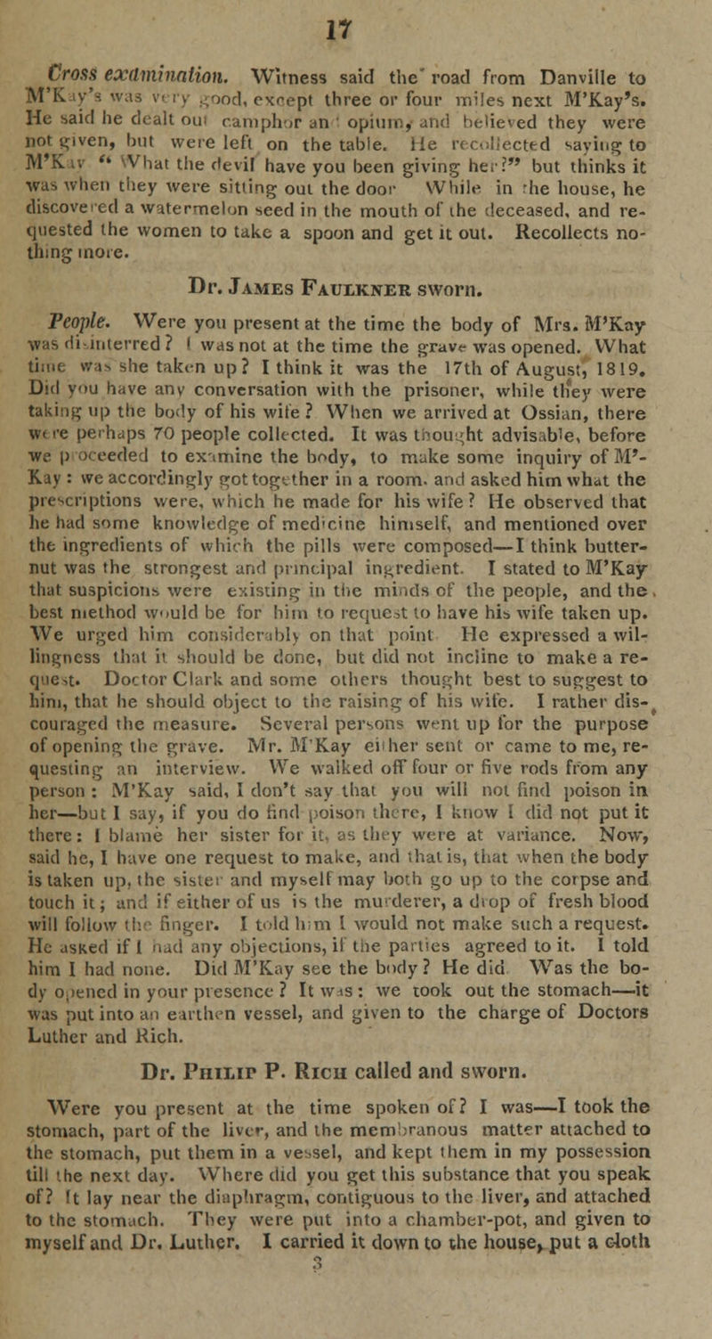 Cross examination. Witness said the' road from Danville to M'Kav's was vt ry good, except three or four miles next M'Kay's. He said he dealt oin camphor an ! opium, and believed they were not given, hut were left on the table. He recollected saying to M'Kay '« \Vhat the devil have you been giving her? but thinks it was when they were sitting out the door While in rhe house, he discovered a watermelon seed in the mouth of the deceased, and re- quested the women to take a spoon and get it out. Recollects no- thing more. Dr. James Faulkner sworn. People. Were you present at the time the body of Mrs. M'Kay was di-interred ? I was not at the time the grave was opened. What time was she taken up? I think it was the 17th of August, 1819. Did you have any conversation with the prisoner, while tliey were taking up the body of his wire ? When we arrived at Ossian, there we re perhaps 70 people collected. It was thought advisable, before we p oceeded to ex-imine the body, to make some inquiry of M'- Kay : we accordingly got together in a room, and asked him what the prescriptions were, which he made for his wife ? He observed that he had some knowledge of medicine himself, and mentioned over the ingredients of which the pills were composed—I think butter- nut was the strongest and principal ingredient. I stated to M'Kay that suspicions were existing in the minds of the people, and the . best method would be for him to request to have his wife taken up. We urged him considerably on that point He expressed a wil- lingness that it should be done, but did not incline to make a re- quest. Doctor Clark and some others thought best to suggest to him, that he should object to the raising of his wife. I rather dis- couraged the measure. Several persons went up for the purpose of opening the grave. Mr. M'Kay eiiher sent or came to me, re- questing an interview. We walked off four or five rods from any person : M'Kay said, I don't say that you will not find poison in her—but I say, if you do find poison there, I know I did not put it there: I blame her sister for it, as they were at variance. Now, said he, I have one request to make, and that is, that when the body is taken up, the sister and myself may both go up to the corpse and touch it; and if either of us is the murderer, a diop of fresh blood will follow the finger. I told him 1 would not make such a request. He asked if I had any objections, if the parties agreed to it. I told him I had none. Did M'Kay see the body ? He did Was the bo- dy opened in your presence ? It wis : we took out the stomach—it was put into an earthen vessel, and given to the charge of Doctors Luther and Rich. Dr. Philip P. Rich called and sworn. Were you present at the time spoken of? I was—I took the stomach, part of the liver, and the membranous matter attached to the stomach, put them in a vessel, and kept them in my possession till the next day. Where did you get this substance that you speak of? ft lay near the diaphragm, contiguous to the liver, and attached to the stomach. They were put into a chamber-pot, and given to myself and Dr. Luther. I carried it down to the hou.se> put a c4oth