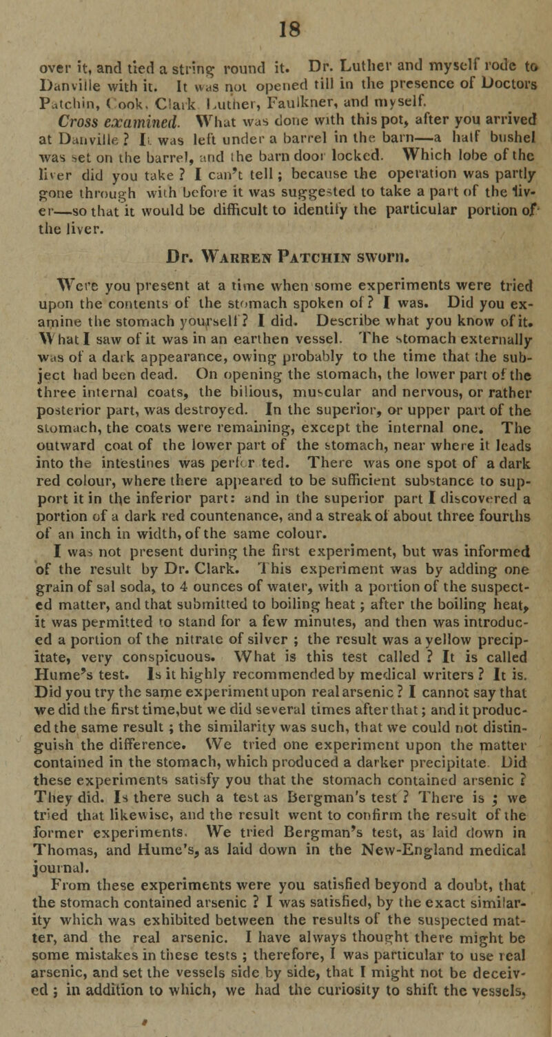 over it, and tied a string round it. Dr. Luther and myself rode to Danville with it. It was not opened till in the presence of Doctors Patchin, ( ook. Clark Luther, Faulkner, and myself. Cross examined. What was done with this pot, after you arrived at Danville ? I;. was left under a barrel in the barn—a half bushel was set on the barrel, and ihe barndoor locked. Which lobe of the lirer did you take ? I can't tell; because the operation was partly gone through with before it was sugge-ted to take a part of the liv- er—so that it would be difficult to identify the particular portion of the liver. Dr. Warren Patchin sworn. Were you present at a time when some experiments were tried upon the contents of the stomach spoken of? I was. Did you ex- amine the stomach yourself? I did. Describe what you know of it. W hat I saw of it was in an earthen vessel. The stomach externally was of a dark appearance, owing probably to the time that the sub- ject had been dead. On opening the stomach, the lower part of the three internal coats, the bilious, muscular and nervous, or rather posterior part, was destroyed. In the superior, or upper part of the stomach, the coats were remaining, except the internal one. The outward coat of the lower part of the stomach, near where it leads into the intestines was perf. r ted. There was one spot of a dark red colour, where there appeared to be sufficient substance to sup- port it in the inferior part: and in the superior part I discovered a portion of a dark red countenance, and a streak of about three fourths of an inch in width, of the same colour. I was not present during the first experiment, but was informed of the result by Dr. Clark. This experiment was by adding one grain of sal soda, to 4 ounces of water, with a portion of the suspect- ed matter, and that submitted to boiling heat; after the boiling heat, it was permitted to stand for a few minutes, and then was introduc- ed a portion of the nitrate of silver ; the result was a yellow precip- itate, very conspicuous. What is this test called ? It is called Hume's test. Is it highly recommended by medical writers ? It is. Did you try the same experiment upon real arsenic ? I cannot say that we did the first time,but we did several times after that; and it produc- ed the same result; the similarity was such, that we could not distin- guish the difference. We tried one experiment upon the matter contained in the stomach, which produced a darker precipitate. Did these experiments satisfy you that the stomach contained arsenic ? They did. Is there such a test as Bergman's test ? There is ; we tried that likewise, and the result went to confirm the result of ihe former experiments. We tried Bergman's test, as laid down in Thomas, and Hume's, as laid down in the New-England medical journal. From these experiments were you satisfied beyond a doubt, that the stomach contained arsenic ? I was satisfied, by the exact similar- ity which was exhibited between the results of the suspected mat- ter, and the real arsenic. I have always thought there might be some mistakes in these tests ; therefore, I was particular to use real arsenic, and set the vessels side by side, that I might not be deceiv- ed ; in addition to which, we had the curiosity to shift the vessels.