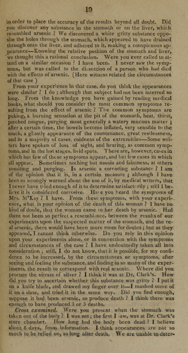 ID in order to place the accuracy of the results beyond all doubt. Did you discover any substance in the stomach or on the liver, which resembled arsenic ? We discovered a white gritty substance oppo- site the holes through the stomach, which appeared to have drained thiough onto the liver, and adhered to it, making a conspicuous ap- pearance—Knowing the relative position of the stomach and liver, we thought this a rational conclusion. Were you ever called to at- tend on a similar occasion ? I have been. I never saw the symp- toms, but was called to the di.section of a person who had died with the effects of arsenic. (Here witness related the circumstances of that case ) From your experience in that case, do you think the appearances were similar ? I do ; although that subject had nut been interred so long. From the knowledge you have gained by reading medical books, what should you consider the most common symptoms re- sulting from the effect of arsenic ? The common symptoms are puking, a burning sensation at the pit of the stomach, heat, thirst, patched tongue, purging most generally a watery mucous matter ; after a certain time, the bowels become inflated, very sensible to the touch, a ghastly appearance of the countenance, great restlessness, and in a majority of cases, coldness of the extremities—Some wri- ters have spoken of loss of sight, and hearing, as common symp- toms, and in the last stages, livid spots. There are, however, cases in which but few of these symptoms appear, and but few cases in which all appear. Sometimes nothing but nausia and faintness, at others vomiting and purging. Is arsenic a corroding substance ? I am of the opinion that it is, in a certain measure ; although I have been so strongly warned about the use of it, by medical writers, that I never have tiled enough of it to determine satisfactorily ; still I be- lieve it is considered corrosive- Ha>e you heard the symp'oms of Mrs. M'Kay ? I have. From these symptoms, with your experi-. ence, what is your opinion of the death of this woman ? I have no kind of doubt, thai the woman came 10 her death by arsenic. Had there not been so perfect a resemblance, between the results of our experiments upon the suspected matter of the stomach, and the re- al arsenic, there would have been more room for doubts ; but as they appeared, I cannot think otherwise. Do you rely in this opinion upon your experiments alone, or in connection with the symptoms and circumstances of the case ? I have undoubtedly taken all into consideration ; still, I do not know, that it is possible, for my confi- dence to be increased, by the circumstances or symptoms, after seeing and feeling the substance, and finding in so many of the exper- iments, the result to correspond with real arsenic. Where did you procure the nitrate of silver ? I think it was at Dr. Clark's. How did you try to ascertain whether this substance was gritty ? I put it on a knife blade, and drawed my finger over it—I mashed some of it on a slate, and tried it in the same way. Did you find enough, suppose it had been arsenic, so produce death ? I think there was enough to have produced 2 or 3 deaths. Cross examined. Were you present when the stomach was taki n out of the body ? I was not; the first I aw, was at Dr. Clark's store chamber. How long had the body been dead ? I believe about 8 days, from information. I think appearances are not so much to be relied on, so long after death. We are unable to deter-