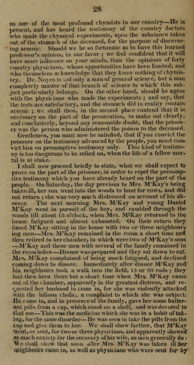 as one of the most profound chymists in our country—He is present, and has heard the testimony of the country doctors who made the c by I meal experiments, upon the substance taken out of the stomach of the deceased, for the purpose of discover- ing arsenic. Should we be so fortunate as to have this learned professor's opinion, in our favor ; we feel confident that it will have more influence on your minds, than the opinions of forty country physicians, whose opportunities have been limited, and who themselves ;i< knowledge that they know nothing of chymis- try. Dr. Nojcs is wot only a man of general science, but a man completely master of that branch of science to which' this sub- ject particularly belongs. On the other hand, should he agree witli the physicians who made the experiments ; and say, that the tests are satisfactory, and the stomach did in reality contain arsenic ; we shall then, in the second place contend that it is necessary on the part of the prosecution, to make out clearly, and conclusively, beyond any reasonable doubt, that the prison- er was the person who administered the poison to the deceased. Gentlemen, you must now be satisfied, that if you convict the prisoner on the testimony advanced by the people, you must con* vict him on presumptive testimony only. This kind of testimo- ny is too dangerous to be relied on, when the life of a fellow tnorr tal is at stake. I shall now proceed briefly to state, what we shall expect to prove on the part of the prisoner, in order to repel the presump- tive testimony which you have already heard on the part of the people. On Saturday, the day previous to Mrs. M'kay's being taken ill, her son went into the woods to hunt for cows, and did not return ; she was very much distressed on account of his ab- sence. The next morning Mrs. M'Kay and young Daniel M'Kay went in pursuit of the boy, and rambled through the woods till about 12 o'clock, when Mrs. M*Kay returned to the house fatigued and almost exhausted. On their return they found M'Kay sitting in the house with two or three neighbour* ing men—Mrs. M'Kay remained in the room a short time and then retired to her chamber, in which were two of M'Kay's sons —M'Kay and these men with several of tire family remained in the room below—Dinner was prepared and they sat down to eat. Mrs. M'Kay complained of being much fatigued, and declined coming down to dinner. Immediately after dinner M'Kay and his neighbours took a walk into the field, 15 or 20 rods ; they had then been there but a short time when Mrs- M'Kay came out of the ( hamber, apparently in the greatest distress, and re- quested her husband to come in, for she was violently attacked with the bilious cholic, a complaint to which she was subject. He came in, and in presence of the family, gave her some butter- nut pills from a cup, which stood on a shelf, and was devoted to that use—This was the medicine which she was in a habit of tak- ing, for the same disorder—He was seen to take the pills from the cup and give them to her. We shall show farther, that M'Kay went, or sent, for two or three physicians, and apparently showed as much anxiety for the recovery of his wife, as men generally do: We shall show that soon alter Mrs. M'Kay was taken ill her neighbours came in, as well as physicians who were sent for by