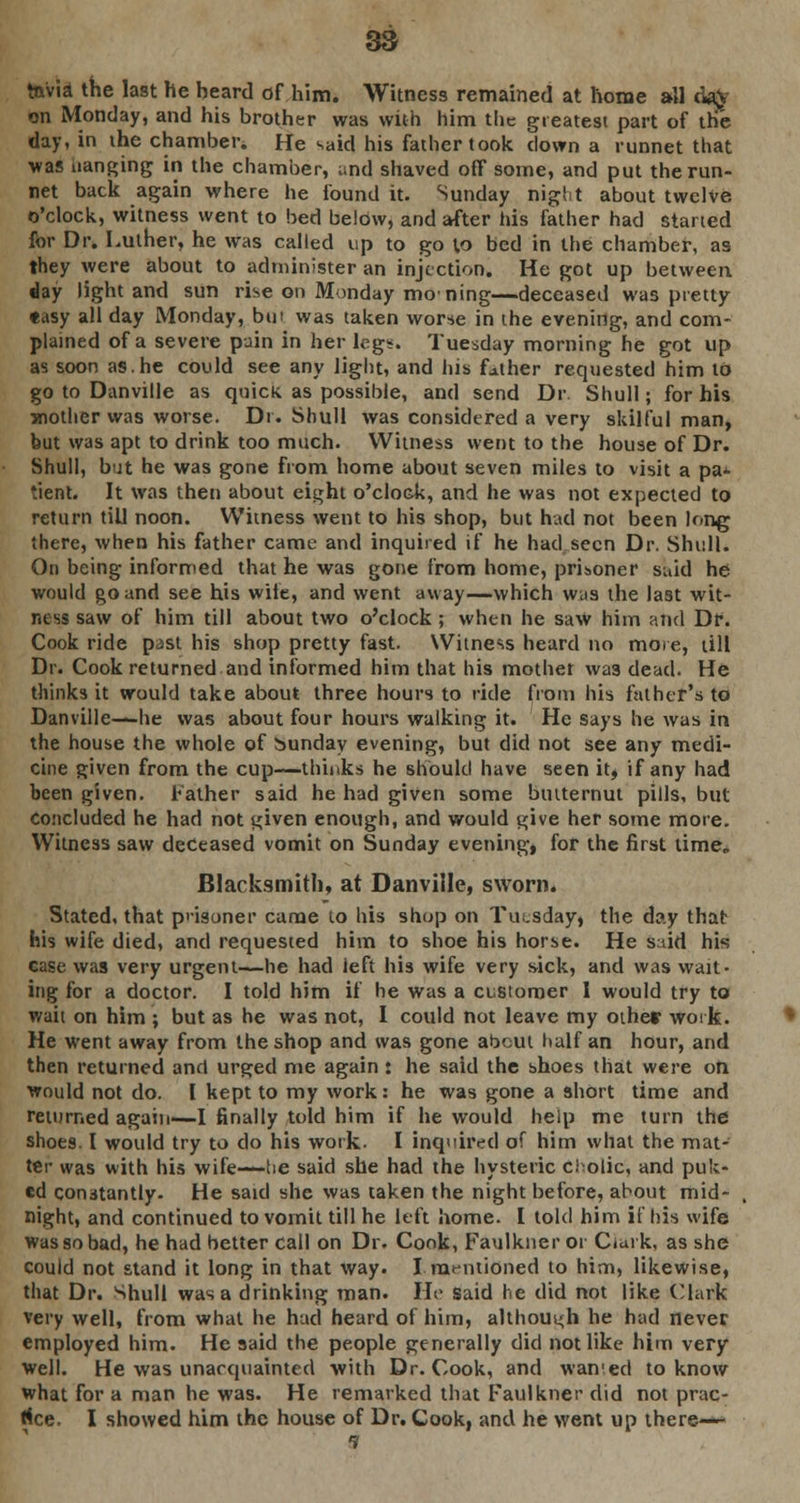 tnvia the last he beard of him. Witness remained at home all cia\ on Monday, and his brother was with him the greatest part of the day, in the chamber* He said his father took clown a runnet that was uanging in the chamber, and shaved off some, and put the run- net back again where he found it. Sunday night about twelve o'clock, witness went to bed below, and after his father had started for Dr. Luther, he was called up to go to bed in the chamber, as they were about to administer an injection. He got up between day light and sun rise on Monday moning—deceased was pretty «asy all day Monday, bu> was taken worse in the evening, and com- plained of a severe puin in her legs. Tuesday morning he got up as soon as.he could see any light, and his father requested him to go to Danville as quick as possible, and send Dr Shull; for his mother was worse. Dr. Shull was considered a very skilful man, but was apt to drink too much. Witness went to the house of Dr. Shull, but he was gone from home about seven miles to visit a pa^ *ient. It was then about eight o'clock, and he was not expected to return till noon. Witness went to his shop, but had not been long there, when his father came and inquired if he had seen Dr. Shull. On being informed that he was gone from home, prisoner said he would go and see his wile, and went away—which was the last wit- ness saw of him till about two o'clock; when he saw him and Df. Cook ride past his shop pretty fast. Witness heard no more, till Dr. Cook returned and informed him that his mother was dead. He thinks it would take about three hours to ride from his father's to Danville—he was about four hours walking it. He says he was in the house the whole of Sunday evening, but did not see any medi- cine given from the cup—thinks he should have seen it, if any had been given, father said he had given some butternut pills, but concluded he had not given enough, and would give her some more. Witness saw deceased vomit on Sunday evening, for the first time„ Blacksmith, at Danville, sworn. Stated, that prisoner came to his shop on Tuesday, the day that his wife died, and requested him to shoe his horse. He said his case was very urgent—he had left his wife very sick, and was wait- ing for a doctor. I told him if he was a customer 1 would try to wait on him ; but as he was not, I could not leave my other work. He went away from the shop and was gone about half an hour, and then returned and urged me again : he said the shoes that were on ■would not do. I kept to my work: he was gone a short time and returned again—I finally told him if he would help me turn the shoes. I would try to do his work. I inquired of him what the mat- ter was with his wife—lie said she had the hysteric cl olic, and puk- ed constantly. He said she was taken the night before, about mid- night, and continued to vomit till he left home. I told him if his wife was so bad, he had better call on Dr. Cook, Faulkner or Cfurk, as she could not stand it long in that way. I.mentioned to him, likewise, that Dr. Shull was a drinking man. He said he did not like (Mark very well, from what he had heard of him, althoui<h he had never employed him. He said the people generally did not like him very well. He was unacquainted with Dr. Cook, and wanted to know what for a man he was. He remarked that Faulkner did not prac- tice. I showed him the house of Dr. Cook, and he went up there—- 9