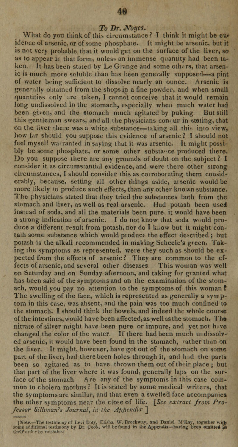 To Dr. JVoyes. What do you think of this circumstance? I think it might be ev> iderce of arsenic, or of some phosphate. It might be arsenic, but it is not very probable thai it would get on the surface of the liver, so as to appear iii that form, unless an immense quantity had been ta- ken. It has been stated by Le Grange and some others, that arsen- ic is much more soluble than has been generally supposed—a pint of water being sufficient to dissolve nearly an ounce. Arsenic is generally obtained from the shops in a fine powder, and when small quantities only are taken, I cannot conceive that it would remain long undissolved in the stomach, especially when much water had been given, and the stomach much agitated by puking But still this gentleman swears, and all the physicians con. ur in stating, that on the liver there was a white substance—taking all this into view, how far should you suppose this evidence of arsenic ? I should not feel myself wai ranted in saying that it was arsenic. It might possi- bly be some phosphate, or some other substa-ce produced there. Do you suppose there are any grounds of doubt on the subject ? I consider it as circumstantial evidence, and were there other strong circumstances, I should consider this as coiroborating them consid- erably, because, setting all other things aside, aisenic would be more likely to produce such effects, than any other known substance. The physicians stated that they tried the substances both from the stomach and liver, as well as real arsenic. Had potash been used instead of soda, and all the materials been pure, it would have been a strong indication of arsenic. I do not know that soda w >uld pro- duce a different result from potash, nor do I ki.ow but it might con- tain some substance which would product- the effect described ; but potash is the alkali recommended in making Scheele's green. Tak- ing the symptoms as represented, were they such as should be ex- pected from the effects of arsenic ? They are common to the ef- fects of arsenic, and several other diseases. This woman was well on Saturday and on Sunday afternoon, and taking for granted what has been said of the symptoms and on the examination of the stom- ach, would you pay no attention to the symptoms of this woman f The swelling of the face, which is represented as generally a syrrp- torn in this case, was absent, and the pain was too much confined to the stomach. I should think the bowels, and indeed the whole course of the intestines, would have been affected, as well as the stomach. The nitrate of silver might have been pure or impure, and yet not hava changed the color of the water. If there had been much in.dissolv- ed arsenic, it would have been found in the stomach, rather than on the liver. It might, however, have got out of the stomach on some part of the liver, had there been hole* through it, and h id the parts been so agitated as to have thrown them out of tfnir place ; but that part of the liver where it was found, generally laps on the sur- face of the stomach Are any of the symptoms in this case com- mon to cholera morbus ? It is stated by some medical writers, that the symptoms are similar, and that even a swelled face accompanies the other symptoms near the close of life. [See extract from Pro- fessor Silliman's Journal, in the Afifiendix ] [Kotp.—The testimony of Levi Doty, ElWia W. Broekway, and Daniel M'Kny, together wiflj some additional testimony by JJr. Coo!,, will be found in the Appendix—having been omitted tpt the3/order by mistake.]