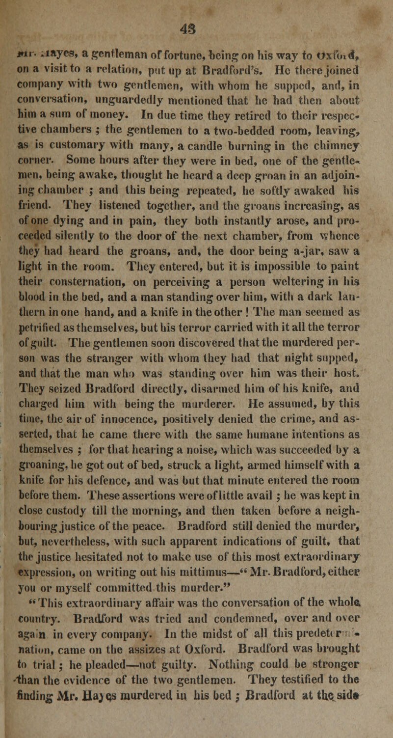 48 j»n. aayes, a gentleman of fortune, being on his way to oxfoid, on a visit to a relation, put up at Bradford's. He there joined company with two gentlemen, with whom he supped, and, in conversation, unguardedly mentioned that he had then about him a sum of money. In due time they retired to their respec- tive chambers ; the gentlemen to a two-bedded room, leaving, as is customary with many, a candle burning in the chimney coiner. Some hours after they were in bed, one of the gentle- men, being awake, thought he heard a deep groan in an adjoin- ing chamber ; and this being repeated, he softly awaked his friend. They listened together, and the groans increasing, as of one dying and in pain, they both instantly arose, and pro- ceeded silently to the door of the next chamber, from whence they had heard the groans, and, the door being a-jar, saw a light in the room. They entered, but it is impossible to paint their consternation, on perceiving a person weltering in his blood in the bed, and a man standing over him, with a dark lan- thern in one hand, and a knife in the other ! The man seemed as petrified as themselves, but his terror carried with it all the terror of guilt. The gentlemen soon discovered that the murdered per- son was the stranger with whom tbey had that night supped, and that the man who was standing over him was their host. They seized Bradford directly, disarmed him of his knife, and charged him with being the murderer. He assumed, by this time, the air of innocence, positively denied the crime, and as- serted, that he came there with the same humane intentions as themselves ; for that hearing a noise, which was succeeded by a groaning, he got out of bed, struck a light, armed himself with a knife for his defence, and was but that minute entered the room before them. These assertions were of little avail; he was kept in close custody till the morning, and then taken before a neigh- bouring justice of the peace. Bradford still denied the murder, but, nevertheless, with such apparent indications of guilt, that the justice hesitated not to make use of this most extraordinary expression, on writing out his mittimus—Mr.Bradford,either you or myself committed this murder. This extraordinary affair was the conversation of the whole, country. Bradford was tried and condemned, over and over again in every company. In the midst of all this predetir - nation, came on the assizes at Oxford. Bradford was brought to trial; he pleaded—not guilty. Nothing could be stronger -than the evidence of the two gentlemen. They testified to the finding Mr. Ha; qs murdered in his bed ; Bradford at the side