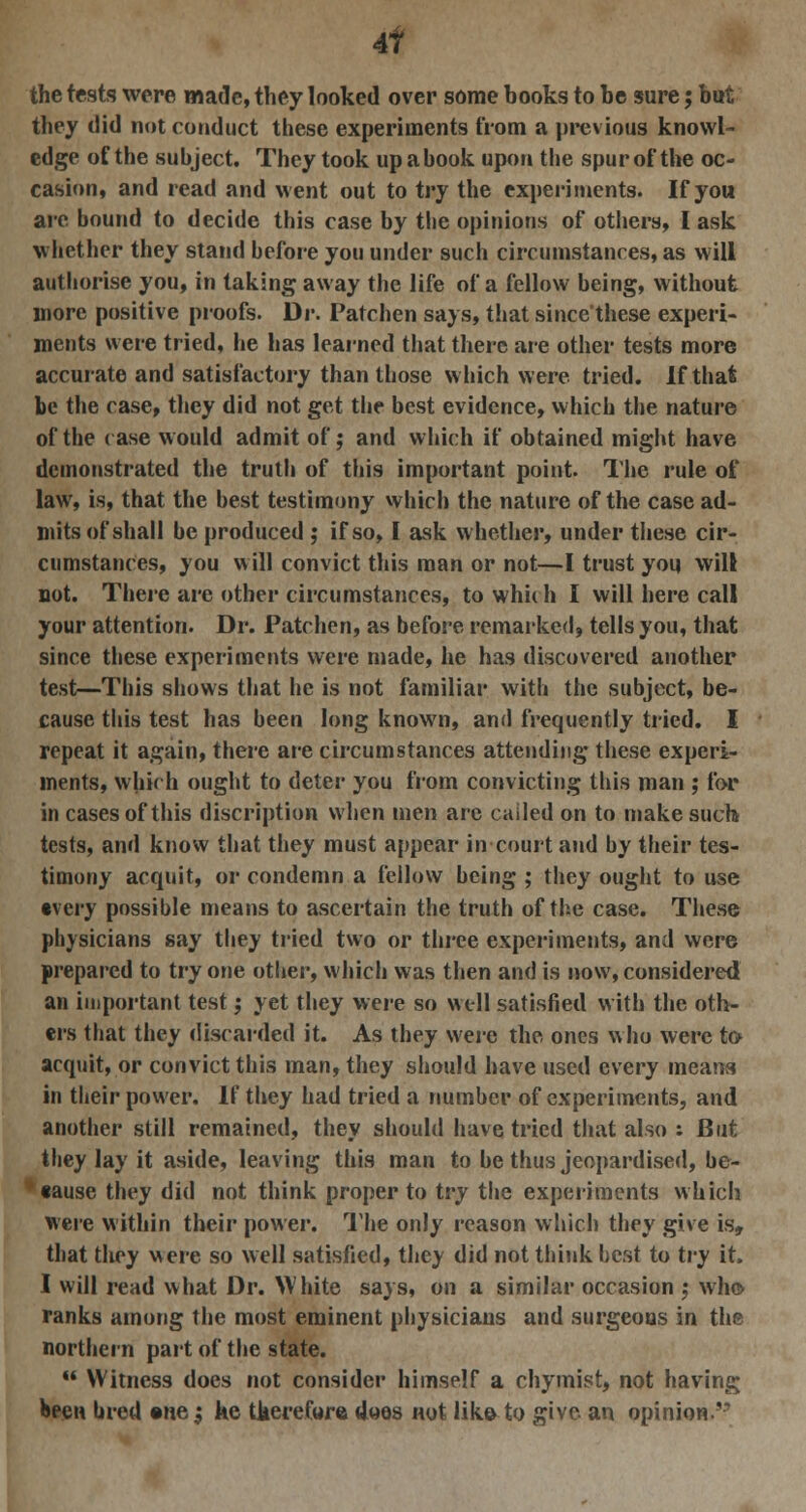 4f the tests were made, they looked over some hooks to he sure; hut they did not conduct these experiments from a previous knowl- edge of the subject. They took up a hook upon the spur of the oc- casion, and read and went out to try the experiments. If you are bound to decide this case by the opinions of others, I ask whether they stand before you under such circumstances, as will authorise you, in taking away the life of a fellow being, without more positive proofs. Dr. Patchen says, that since'these experi- ments were tried, he has learned that there are other tests more accurate and satisfactory than those which were tried, if that be the case, they did not get the best evidence, which the nature of the case would admit of; and which if obtained might have demonstrated the truth of this important point. The rule of law, is, that the best testimony which the nature of the case ad- mits of shall be produced ; if so, I ask whether, under these cir- cumstances, you will convict this man or not—I trust you will not. There are other circumstances, to which I will here call your attention. Dr. Patchen, as before remarked, tells you, that since these experiments were made, he has discovered another test—This shows that he is not familiar with the subject, be- cause this test has been long known, and frequently tried. I repeat it again, there are circumstances attending these experi- ments, which ought to deter you from convicting this man ; for in cases of this discription when men arc cailed on to make such tests, and know that they must appear in court and by their tes- timony acquit, or condemn a fellow being ; they ought to use •very possible means to ascertain the truth of the case. These physicians say they tried two or three experiments, and were prepared to try one other, which was then and is now, considered an important test; yet they were so well satisfied with the oth- ers that they discarded it. As they were the ones who were to acquit, or convict this man, they should have used every means in their power. If they had tried a number of experiments, and another still remained, they should have tried that also : But they lay it aside, leaving this man to be thus jeopardised, be- «ause they did not think proper to try the experiments which were within their power. The only reason which they give is, that they were so well satisfied, they did not think best to try it. I will read what Dr. White says, on a similar occasion ; who ranks among the most eminent physicians and surgeons in the northern part of the state.  Witness does not consider himself a chymist, not having been bred ©ne^ ke therefore does not like to give an opinion.'-''
