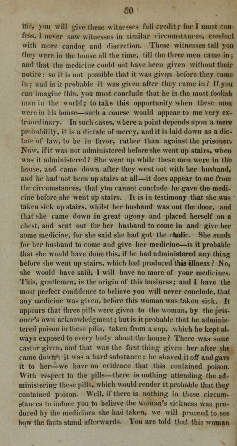 tne, you will give these witnesses full credit;'for I must con- fess, I never saw witnesses in similar circumstances, conduct with more candor and discretion. These witnesses tell you they were in the house all the time, till the three men came in; and that the medicine could not have hcen given without their notice: so it is not possible that it was given before they came in; and is it probable it was given after they came in? If you can imagine this, you must conclude that he is the most foolish man in the world; to take this opportunity when these men were in his house—such a course would appear to me very ex- traordinary. In such cases, where a point depends upon a mere probability, it is a dictate of mercy, and it is laid down as a dic- tate of law, to be in favor, rather than against the prisoner. Now, if it was not administered before she went up stairs, when was it administered ? She went tip while these men were in the house, and came down after they went out with her husband, and he had not been upstairs at all—it does appear to me from the circumstances, that you cannot conclude he gave the medi- cine before she went up stairs. It is in testimony that she was taken sick up stairs, whilst her husband was out the door, and that she came down in great agony and placed herself on a chest, and sent out for her husband to come in and give her some medicine, for she said she had got the cholic. She sends for her husband to come and give her medicine—is it probable that she would have done this, if he had administered any thing before she went up stairs, which had produced this illness ? No, she would have said* I will have no more of your medicines. This, gentlemen, is the origin of this business; and I have the most perfect confidence to believe you will never conclude, that any medicine was given, before this woman was taken sick. It appears that three pills were given to the woman, by the pris- oner's own acknowledgment; but is it probable that he adminis- tered poison in these pills, taken from a cup, which he kept al- ways exposed to every body about the house? There was some castor given, and that was the first thing given her after she came down': it was a hard substance : he shaved it off and gave it to her—we have no evidence that this contained poison. With respect to the pills—there is nothing attending the ad- ministering these pills, which would render it probable that they contained poison. Well, if there is nothing in these circum- stances to induce you to believe the woman's sickness was pro- duced by the medicines she had taken, we will proceed to see how the facts stand afterwards. You are told that this woman