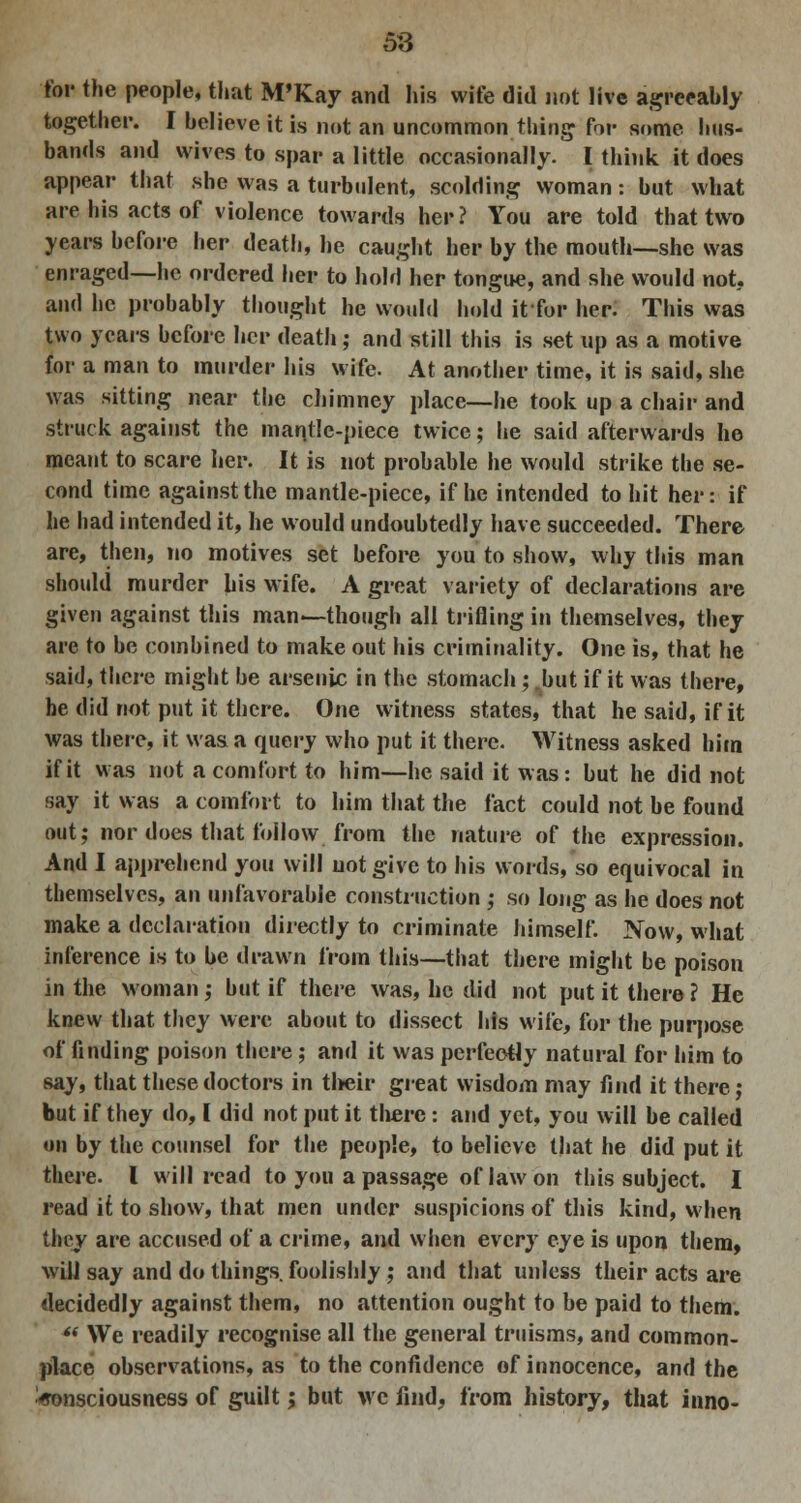 ■tor the people, that M'Kay and his wife did not live agreeably together. I believe it is net an uncommon thing for some hus- bands and wives to spar a little occasionally. I think it does appear that she was a turbulent, scolding woman: but what are his acts of violence towards her? You are told that two years before her death, he caught her by the mouth—she was enraged—he ordered her to hold her tongue, and she would not, and he probably thought he would hold itfor her. This was two years before her death ; and still this is set up as a motive for a man to murder his wife. At another time, it is said, she was sitting near the chimney place—he took up a chair and struck against the mantle-piece twice; he said afterwards he meant to scare her. It is not probable he would strike the se- cond time against the mantle-piece, if he intended to hit her: if he had intended it, he would undoubtedly have succeeded. There are, then, no motives set before you to show, why this man should murder his wife. A great variety of declarations are given against this man—though all trifling in themselves, they are to be combined to make out his criminality. One is, that he said, there might be arsenic in the stomach; .but if it was there, he did not put it there. One witness states, that he said, if it was there, it was a query who put it there. Witness asked him if it was not a comfort to him—he said it was: but he did not say it was a comfort to him that the fact could not be found out; nor does that follow from the nature of the expression. And I apprehend you will not give to his words, so equivocal in themselves, an unfavorable construction ; so long as he does not make a declaration directly to criminate himself. Now, what inference is to be drawn from this—that there might be poison in the woman; but if there was, he did not put it there? He knew that they were about to dissect his wife, for the purpose of finding poison there; and it was perfectly natural for him to say, that these doctors in their great wisdom may find it there; but if they do, I did not put it there : and yet, you will be called on by the counsel for the people, to believe that he did put it there. I will read to you a passage of law on this subject. I read if to show, that men under suspicions of this kind, when they are accused of a crime, and when every eye is upon them, will say and do things foolishly ; and that unless their acts are decidedly against them, no attention ought to be paid to them. '« We readily recognise all the general truisms, and common- place observations, as to the confidence of innocence, and the Consciousness of guilt; but we find, from history, that inno-