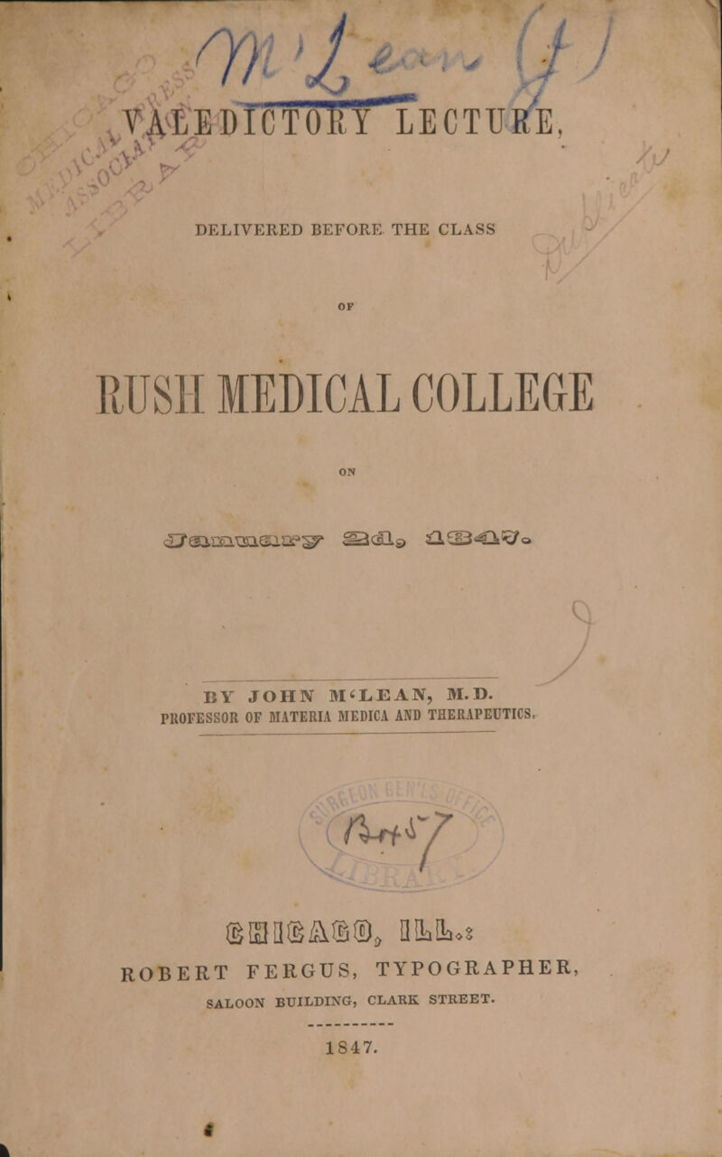 o, I */ VALEDICTORY LECTURE, DELIVERED BEFORE THE CLASS RUSH MEDICAL COLLEGE SJaasEiTsisiDPsy ^<H$> £L£I3<€Wo BY JOHN M'LEAN, 31. D. PROFESSOR OF MATERIA MEDICA AND THERAPEUTICS. /W 7 ROBERT FERGUS, TYPOGRAPHER, SALOON BUILDING, CLARK STREET. 1847.