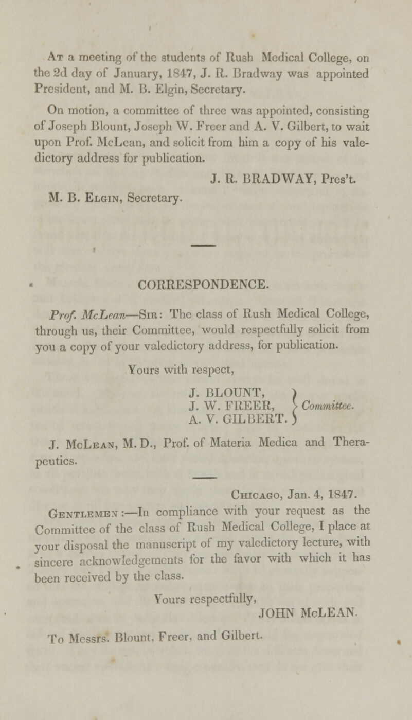 At a meeting of the students of Hush Medical College, on 2d day of January, 1847, J. R. Brad way was appointed President, and M. B. Elgin, Secretary. On motion, a committee of three was appointed, consisting of .Joseph Blount, Joseph W. Freer and A. V. Gilbert, to wait upon Prof. McLean, and solicit from him a copy of his vale- dictory address for publication. J. R. BRAD WAY, Pres't. M. B. Elgin, Secretary. CORRESPONDENCE. Prof. McLean—Sm: The class of Rush Medical College, through us, their Committee, would respectfully solicit from you a copy of your valedictory address, for publication. Yours with respect, J. BLOUNT, ) J. W. FREER, \Comm- A. V. GILBERT. ) J. McLean, M. D., Prof, of Materia Medica and Thera- peutics. Chicago, Jan. 4, 1847. Gentlemex:—In compliance with your request as the Committee of the class of Rush Medical College, I place at your disposal the manuscript of my valedictory lecture, with sincere ackn aents for the favor with which it has been received by the class. Yours respectfully, JOHN McLEAN T( Blount, Freer, and Gilbert.
