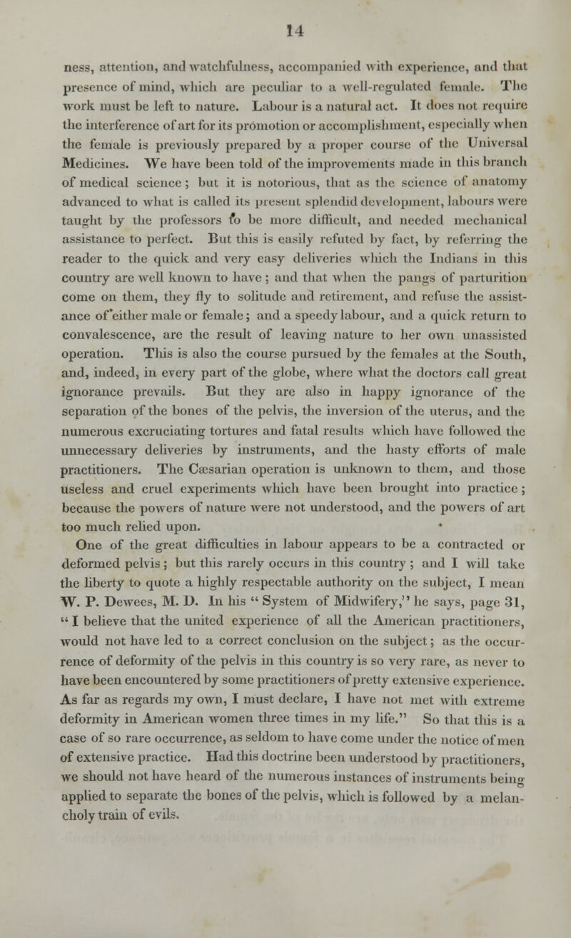 ness, attention, and watchfulness, accompanied with experience, and that presence of mind, whieh are peculiar to a wrell-regulated female. The work must be left to nature. Labour is a natural act. It docs not requiflB the interference ofartforits promotion or accomplishment, especially \\ hen the female is previously prepared by a proper course of the Universal Medicines. We have been told of the improvements made in tliis branch of medical science ; but it is notorious, that as the science of anatomy advanced to what is called its present splendid development, labours were taught by the professors fo be more difficult, and needed mechanical assistance to perfect. But this is easily refuted by fact, by referring the reader to the quick and very easy deliveries which the Indians in this country are well known to have ; and that when the pangs of parturition come on them, they fly to solitude and retirement, and refuse the assist- ance of'either male or female; and a speedy labour, and a quick return to convalescence, are the result of leaving nature to her own unassisted operation. This is also the course pursued by the females at the South, and, indeed, in every part of the globe, where what the doctors call great ignorance prevails. But they are also in happy ignorance of the separation of the bones of the pelvis, the inversion of the uterus, and the numerous excruciating tortures and fatal results which have followed the unnecessary deliveries by instruments, and the hasty efforts of male practitioners. The Caesarian operation is unknown to them, and those useless and cruel experiments which have been brought into practice; because the powers of nature were not understood, and the powers of art too much relied upon. One of the great difficulties in labour appears to be a contracted or deformed pelvis ; but this rarely occurs in this country ; and I will take the liberty to quote a highly respectable authority on the subject, I mean W. P. Dewees, M. D. In his  System of Midwifery, he says, page 31,  I believe that the united experience of all the American practitioners, would not have led to a correct conclusion on the subject; as the occur- rence of deformity of the pelvis in this country is so very rare, as never to have been encountered by some practitioners of pretty extensive experience. As far as regards my own, I must declare, I have not met with extreme deformity in American women three times in my life. So that this is a case of so rare occurrence, as seldom to have come under the notice of men of extensive practice. Had this doctrine been understood by practitioners, we should not have heard of the numerous instances of instruments beino applied to separate the bones of the pelvis, which is followed by a melan- choly train of evils.