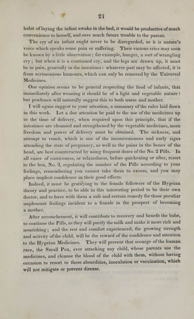 SI habit of laying the infant awake in the bed, it would be productive of much convenience to herself, and save much future trouble to the parent. The cry of an infant ought never to be disregarded, as it is nature's voice which speaks some pain or suffering. Their various cries may soon be known by a little observation ; for example, hunger, a sort of wrangling cry; but when it is a continued cry, and the legs are drawn up, it must be in pain, generally in the intestines: whatever part may be affected, it is from acrimonious humours, which can only be removed by the Universal Medicines. One opinion seems to be general respecting the food of infants, that immediately after weaning it should be of a light and vegetable nature : but prudence will naturally suggest this to both nurse and mother. I will again suggest to your attention, a summary of the rules laid down in this work. Let a due attention be paid to the use of the medicines up to the time of delivery, when required upon this principle, that if the intestines are cleansed and strengthened by the vegetable medicines, more freedom and power of delivery must be obtained. The sickness, and attempt to vomit, which is one of the inconveniences and early signs attending the state of pregnancy, as well as the pains in the bones of the head, are best counteracted by using frequent doses of the No. 2 Pills. In all cases of costiveness, or relaxedness, before quickening or after, resort to the box, No. 2, regulating the number of the Pills according to your feelings, remembering you cannot take them to excess, and you may place implicit confidence in their good effects. Indeed, it must be gratifying to the female followers of the Hygeian theory and practice, to be able in this interesting period to be their own doctor, and to have with them a safe and certain remedy for those peculiar unpleasant feelings incident to a female in the prospect of becoming a mother. After accouchement, it will contribute to recovery and benefit the babe, to continue the Pills, as they will purify the milk and make it more rich and nourishing; and the rest and comfort experienced, the growing strength and activity of the child, will be the reward of the confidence and attention to the Hygeian Medicines. They will prevent that scourge of the human race, the Small Pox, ever attacking any child, whose parents use the medicines, and cleanse the blood of the child with them, without having occasion to resort to those absurdities, inoculation or vaccination, which will not mitigate or prevent disease.