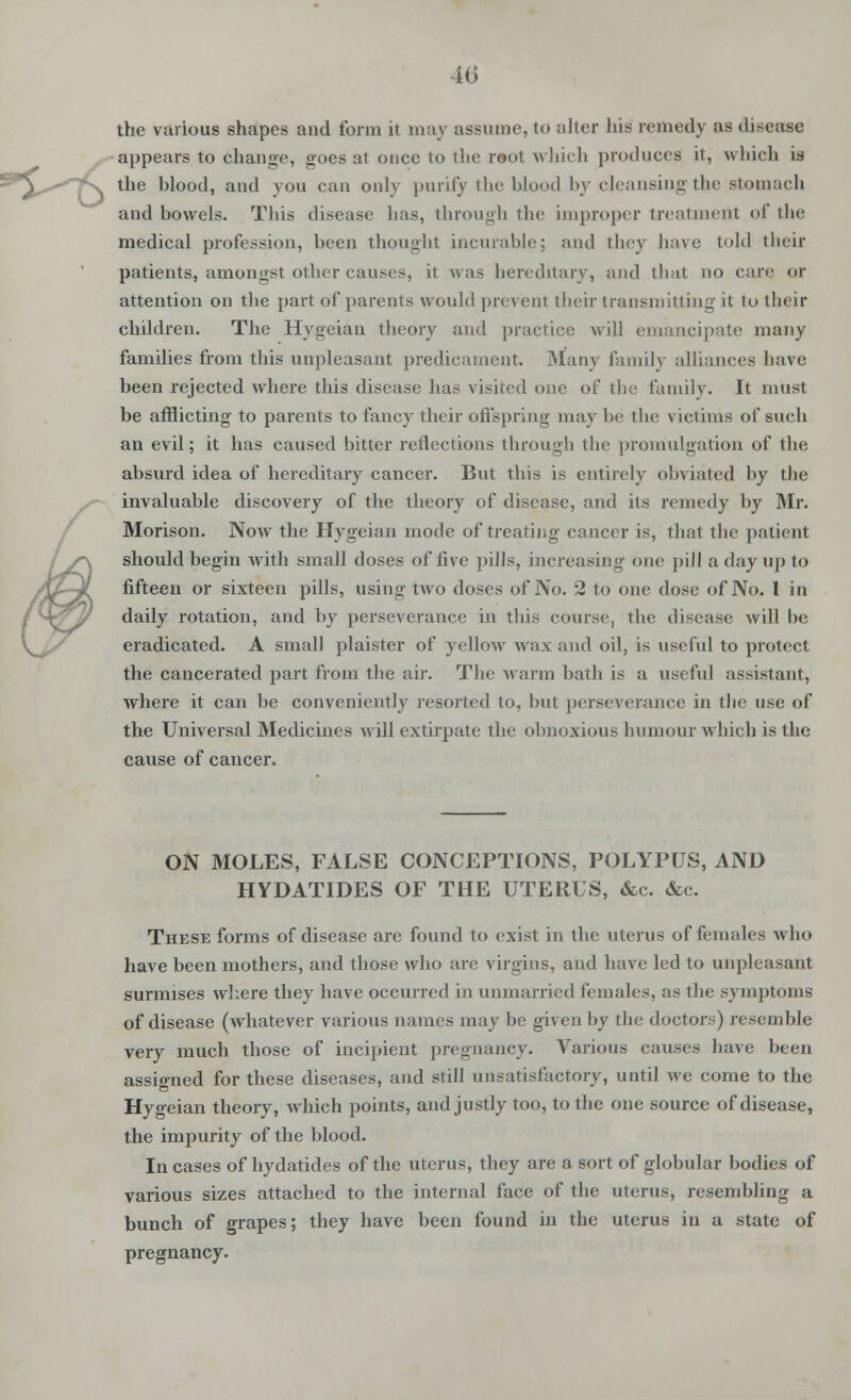 the various shapes and form it may assume, to alter his remedy as disease appears to change, goes at once to the root which produces it, which is the blood, and you can only purity the blood by cleansingthe stomach and bowels. This disease lias, through the improper treatment of the medical profession, been thought incurable; and they have told their patients, amongst other causes, it was hereditary, and that no care or attention on the part of parents would prevent their transmitting it to their children. The Hygeian theory and practice will emancipate many families from this unpleasant predicament. Many family alliances have been rejected where this disease has visited one of the family. It must be afflicting to parents to fancy their offspring may be the victims of such an evil; it has caused bitter reflections through the promulgation of the absurd idea of hereditary cancer. But this is entirely obviated by the invaluable discovery of the theory of disease, and its remedy by Mr. Morison. Now the Hygeian mode of treating cancer is, that the patient should begin with small doses of five pills, increasing one pill a day up to fifteen or sixteen pills, using two doses of No. 2 to one dose of No. 1 in daily rotation, and by perseverance in this course, the disease will be eradicated. A small plaister of yellow wax and oil, is useful to protect the cancerated part from the air. The warm bath is a useful assistant, where it can be conveniently resorted to, but perseverance in the use of the Universal Medicines will extirpate the obnoxious humour which is the cause of cancer. / ON MOLES, FALSE CONCEPTIONS, POLYPUS, AND HYDATIDES OF THE UTERUS, &c. &c. These forms of disease are found to exist in the uterus of females who have been mothers, and those who are virgins, and have led to unpleasant surmises where they have occurred in unmarried females, as the symptoms of disease (whatever various names may be given by the doctors) resemble very much those of incipient pregnancy. Various causes have been assigned for these diseases, and still unsatisfactory, until we come to the Hygeian theory, which points, and justly too, to the one source of disease, the impurity of the blood. In cases of hydatides of the uterus, they are a sort of globular bodies of various sizes attached to the internal face of the uterus, resembling a bunch of grapes; they have been found in the uterus in a state of pregnancy.