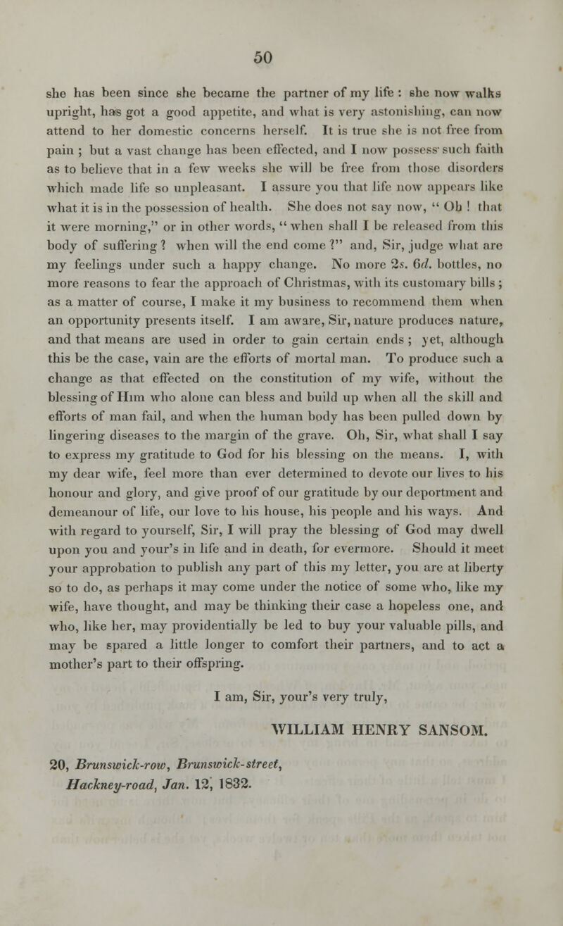 she has been since she became the partner of my life : she now walks upright, has got a good appetite, and what is very astonishing, can now attend to her domestic concerns herself. It is true she is not free from pain ; but a vast change has been effected, and I now possess-such faith as to believe that in a few weeks she will be free from those disorders which made life so unpleasant. I assure you that life now appears like what it is in the possession of health. She does not say now,  Ob ! that it were morning, or in other words,  when shall I be released from this body of suffering 1 when will the end come V and, Sir, judge what are my feelings under such a happy change. No more 2s. 6d. bottles, no more reasons to fear the approach of Christmas, with its customary bills ; as a matter of course, I make it my business to recommend them when an opportunity presents itself. I am aware, Sir, nature produces nature, and that means are used in order to gain certain ends ; yet, although this be the case, vain are the efforts of mortal man. To produce such a change as that effected on the constitution of my wife, without the blessing of Him who alone can bless and build up when all the skill and efforts of man fail, and when the human body has been pulled down by lingering diseases to the margin of the grave. Oh, Sir, what shall I say to express my gratitude to God for his blessing on the means. I, with my dear wife, feel more than ever determined to devote our lives to his honour and glory, and give proof of our gratitude by our deportment and demeanour of life, our love to his house, his people and his ways. And with regard to yourself, Sir, I will pray the blessing of God may dwell upon you and your's in life and in death, for evermore. Should it meet your approbation to publish any part of this my letter, you are at liberty so to do, as perhaps it may come under the notice of some who, like my wife, have thought, and may be thinking their case a hopeless one, and who, like her, may providentially be led to buy your valuable pills, and may be spared a little longer to comfort their partners, and to act a mother's part to their offspring. I am, Sir, your's very truly, WILLIAM HENRY SANSOM. 20, Brunswick-row, Brunswick-street, Hackney-road', Jan. 12, 1832.