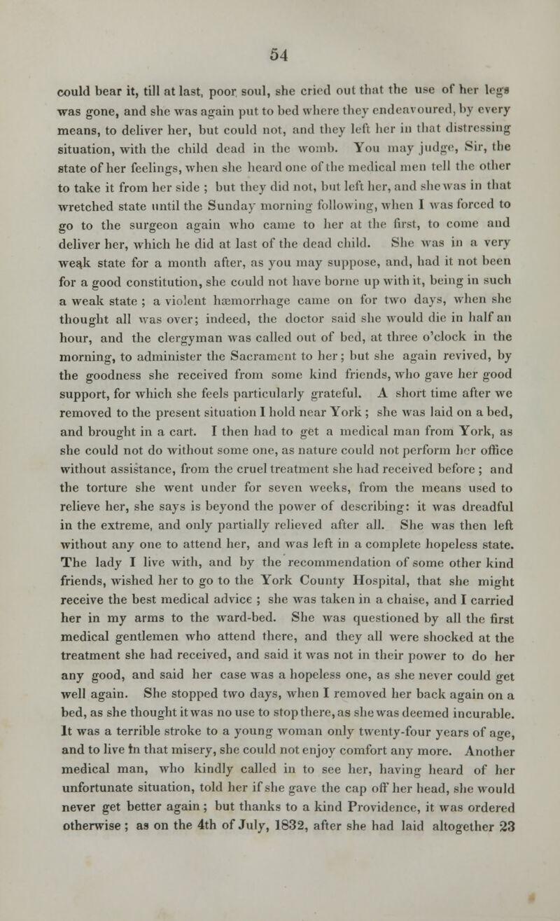 could bear it, till at last, poor soul, she cried out that the use of her leg* was gone, and she was again put to bed where they endeavoured, by every means, to deliver her, but could not, and they left her in that distressing situation, with the child dead in the womb. You may judge, Sir, the state of her feelings, when she heard one of the medical men tell the other to take it from her side ; but they did not, hut left her, and she was in that wretched state until the Sunday morning following, when I was forced to go to the surgeon again who came to her at the first, to come and deliver her, which he did at last of the dead child. She Avas in a very weak state for a month after, as you may suppose, and, had it not been for a good constitution, she could not have borne up with it, being in such a weak state ; a violent haemorrhage came on for two days, when she thought all was over; indeed, the doctor said she would die in half an hour, and the clergyman was called out of bed, at three o'clock in the morning, to administer the Sacrament to her; but she again revived, by the goodness she received from some kind friends, who gave her good support, for which she feels particularly grateful. A short time after we removed to the present situation I hold near York ; she was laid on a bed, and brought in a cart. I then had to get a medical man from York, as she could not do without some one, as nature could not perform hor office without assistance, from the cruel treatment she had received before ; and the torture she went under for seven weeks, from the means used to relieve her, she says is beyond the power of describing: it was dreadful in the extreme, and only partially relieved after all. She was then left without any one to attend her, and was left in a complete hopeless state. The lady I live with, and by the recommendation of some other kind friends, wished her to go to the York County Hospital, that she might receive the best medical advice ; she was taken in a chaise, and I carried her in my arms to the ward-bed. She was questioned by all the first medical gentlemen who attend there, and they all were shocked at the treatment she had received, and said it was not in their power to do her any good, and said her case was a hopeless one, as she never could get well again. She stopped two days, when I removed her back again on a bed, as she thought it was no use to stop there, as she was deemed incurable. It was a terrible stroke to a young woman only twenty-four years of age, and to live hi that misery, she could not enjoy comfort any more. Another medical man, who kindly called in to see her, having heard of her unfortunate situation, told her if she gave the cap off her head, she would never get better again; but thanks to a kind Providence, it was ordered otherwise ; as on the 4th of July, 1832, after she had laid altogether 23