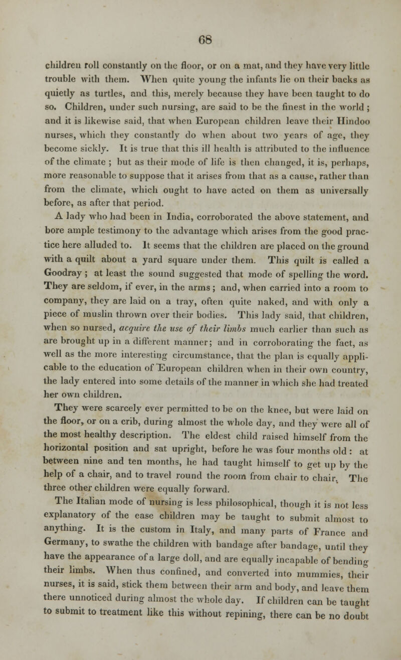 children roll constantly on the floor, or on a mat, and they have very little trouble with them. When quite young the infants lie on their backs as quietly as turtles, and this, merely because they have been taught to do so. Children, under such nursing, are said to be the finest in the world ; and it is likewise said, that when European children leave their Hindoo nurses, which they constantly do when about two years of age, they become sickly. It is true that this ill health is attributed to the influence of the climate ; but as their mode of life is then changed, it is, perhaps, more reasonable to suppose that it arises from that as a cause, rather than from the climate, which ought to have acted on them as universally before, as after that period. A lady who had been in India, corroborated the above statement, and bore ample testimony to the advantage which arises from the good prac- tice here alluded to. It seems that the children are placed on the ground with a quilt about a yard square under them. This quilt is called a Goodray ; at least the sound suggested that mode of spelling the word. They are seldom, if ever, in the arms ; and, when carried into a room to company, they are laid on a tray, often quite naked, and with only a piece of muslin thrown over their bodies. This lady said, that children, when so nursed, acquire the use of their limbs much earlier than such as are brought up in a different manner; and in corroborating the fact, as well as the more interesting circumstance, that the plan is equally appli- cable to the education of European children when in their own country, the lady entered into some details of the manner in which she had treated her own children. They were scarcely ever permitted to be on the knee, but were laid on the floor, or on a crib, during almost the whole day, and they were all of the most healthy description. The eldest child raised himself from the horizontal position and sat upright, before he was four months old : at between nine and ten months, he had taught himself to get up by the help of a chair, and to travel round the room from chair to chair. The three other children were equally forward. The Italian mode of nursing is less philosophical, though it is not less explanatory of the ease children may be taught to submit almost to anything. It is the custom in Italy, and many parts of France and Germany, to swathe the children with bandage after bandage, until they have the appearance of a large doll, and are equally incapable of bending their limbs. When thus confined, and converted into mummies, their nurses, it is said, stick them between their arm and body, and leave them there unnoticed during almost the whole day. If children can be taught to submit to treatment like this without repining, there can be no doubt