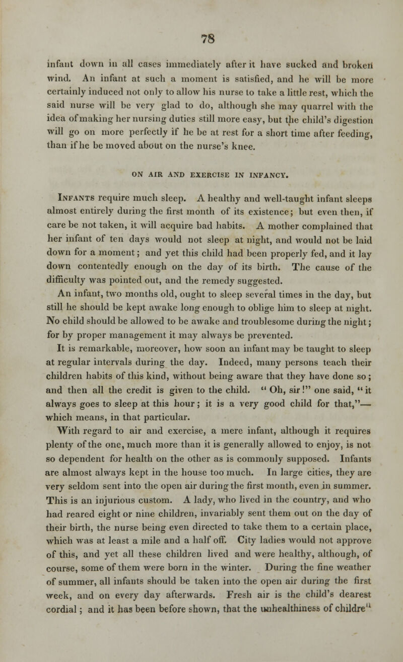 infant down in all cases immediately after it have sucked and broken wind. An infant at such a moment is satisfied, and he will be more certainly induced not only to allow his nurse to take a little rest, which the said nurse will be very glad to do, although she may quarrel with the idea of making her nursing duties still more easy, but the child's digestion will go on more perfectly if he be at rest for a short time after feeding, than if he be moved about on the nurse's knee. ON AIR AND EXERCISE IN INFANCY. Infants require much sleep. A healthy and well-taught infant sleeps almost entirely during the first month of its existence; but even then, if care be not taken, it will acquire bad habits. A mother complained that her infant of ten days would not sleep at night, and would not be laid down for a moment; and yet this child had been properly fed, and it lay down contentedly enough on the day of its birth. The cause of the difficulty was pointed out, and the remedy suggested. An infant, two months old, ought to sleep several times in the day, but still he should be kept awake long enough to oblige him to sleep at night. No child should be allowed to be awake and troublesome during the night; for by proper management it may always be prevented. It is remarkable, moreover, how soon an infant may be taught to sleep at regular intervals during the day. Indeed, many persons teach their children habits of this kind, without being aware that they have done so; and then all the credit is given to the child.  Oh, sir! one said, it always goes to sleep at this hour; it is a very good child for that,— which means, in that particular. With regard to air and exercise, a mere infant, although it requires plenty of the one, much more than it is generally allowed to enjoy, is not so dependent for health on the other as is commonly supposed. Infants are almost always kept in the house too much. In large cities, they are very seldom sent into the open air during the first month, even in summer. This is an injurious custom. A lady, who lived in the country, and who had reared eight or nine children, invariably sent them out on the day of their birth, the nurse being even directed to take them to a certain place, which was at least a mile and a half off. City ladies would not approve of this, and yet all these children lived and were healthy, although, of course, some of them were born in the winter. During the fine weather of summer, all infauts should be taken into the open air during the first week, and on every day afterwards. Fresh air is the child's dearest cordial; and it has been before shown, that the unhealthine&s of childre'1