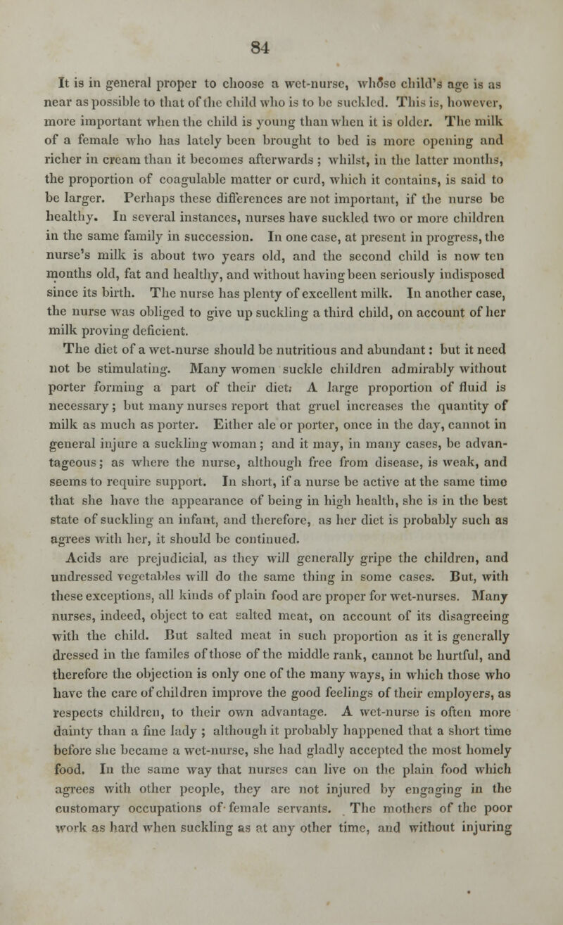 It is in general proper to choose a wet-nurse, whSse child's age is as near as possible to that of the child who is to be Buckled. This is, however, more important when the child is young than when it is older. The milk of a female who has lately been brought to bed is more opening and richer in cream than it becomes afterwards ; whilst, in the latter months, the proportion of coagulable matter or curd, which it contains, is said to be larger. Perhaps these differences arc not important, if the nurse be healthy. In several instances, nurses have suckled two or more children in the same family in succession. In one case, at present in progress, the nurse's milk is about two years old, and the second child is now ten months old, fat and healthy, and without having been seriously indisposed since its birth. The nurse has plenty of excellent milk. In another case, the nurse was obliged to give up suckling a third child, on account of her milk proving deficient. The diet of a wet-nurse should be nutritious and abundant: but it need not be stimulating. Many women suckle children admirably without porter forming a part of their diet; A large proportion of fluid is necessary; but many nurses report that gruel increases the quantity of milk as much as porter. Either ale or porter, once in the day, cannot in general injure a suckling woman; and it may, in many cases, be advan- tageous; as where the nurse, although free from disease, is weak, and seems to require support. In short, if a nurse be active at the same time that she have the appearance of being in high health, she is in the best state of suckling an infant, and therefore, as her diet is probably such aa agrees with her, it should be continued. Acids are prejudicial, as they will generally gripe the children, and undressed vegetables will do the same thing in some cases. But, with these exceptions, all kinds of plain food arc proper for wet-nurses. Many nurses, indeed, object to cat salted meat, on account of its disagreeing with the child. But salted meat in such proportion as it is generally dressed in the familes of those of the middle rank, cannot be hurtful, and therefore the objection is only one of the many ways, in which those who have the care of children improve the good feelings of their employers, as respects children, to their own advantage. A wet-nurse is often more dainty than a fine lady ; although it probably happened that a short timo before she became a wet-nurse, she had gladly accepted the most homely food. In the same way that nurses can live on the plain food which agrees with other people, they arc not injured by engaging in the customary occupations of- female servants. The mothers of the poor work as hard when suckling as at any other time, and without injuring