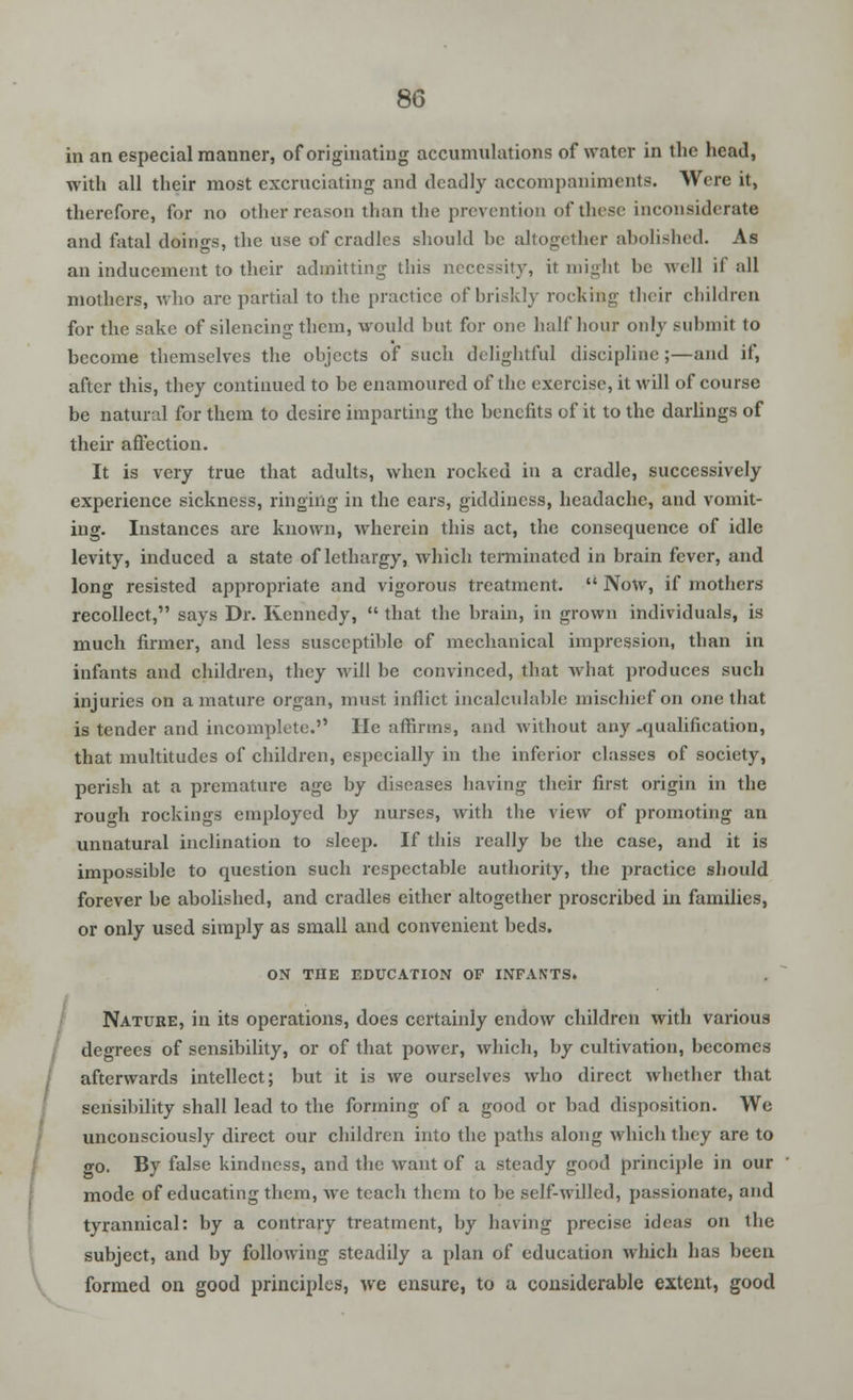 in an especial manner, of originating accumulations of water in the head, with all their most excruciating and deadly accompaniments. Were it, therefore, for no other reason than the prevention of these inconsiderate and fatal doings, the use of cradles should be altogether abolished. As an inducement to their admitting this necessity, it might he well if all mothers, who are partial to the practice of briskly rocking their children for the sake of silencing them, would but for one half hour only submit to become themselves the objects of such delightful discipline;—and if, after this, they continued to be enamoured of the exercise, it will of course be natural for them to desire imparting the benefits of it to the darlings of their affection. It is very true that adults, when rocked in a cradle, successively experience sickness, ringing in the ears, giddiness, headache, and vomit- ing. Instances are known, wherein this act, the consequence of idle levity, induced a state of lethargy, which terminated in brain fever, and long resisted appropriate and vigorous treatment.  Now, if mothers recollect, says Dr. Kennedy,  that the brain, in grown individuals, is much firmer, and less susceptible of mechanical impression, than in infants and children, they will be convinced, that what produces such injuries on a mature organ, must inflict incalculable mischief on one that is tender and incomplete. He affirms, and without any -qualification, that multitudes of children, especially in the inferior classes of society, perish at a premature age by diseases having their first origin in the rough rockings employed by nurses, with the view of promoting an unnatural inclination to sleep. If this really be the case, and it is impossible to question such respectable authority, the practice should forever be abolished, and cradles either altogether proscribed in families, or only used simply as small and convenient beds. ON THE EDUCATION OF INFAN'TS. Nature, in its operations, does certainly endow children with various degrees of sensibility, or of that power, which, by cultivation, becomes afterwards intellect; but it is we ourselves who direct whether that sensibility shall lead to the forming of a good or bad disposition. We unconsciously direct our children into the paths along which they are to go. By false kindness, and the want of a steady good principle in our mode of educating them, we teach them to be self-willed, passionate, and tyrannical: by a contrary treatment, by having precise ideas on the subject, and by following steadily a plan of education which has been formed on good principles, we ensure, to a considerable extent, good