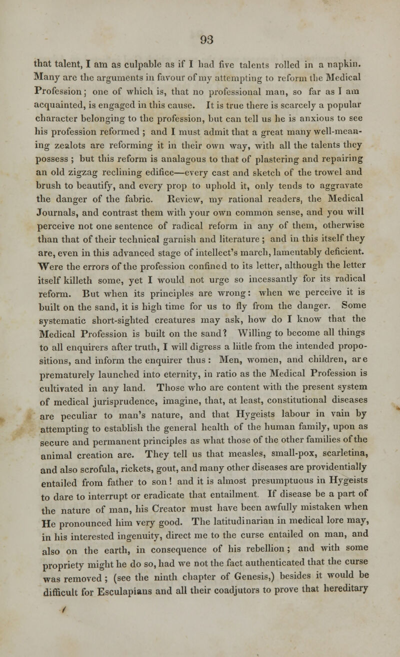 that talent, I am as culpable as if I had five talents rolled in a napkin. Many are the arguments in favour of my attempting to reform the Medical Profession; one of which is, that no professional man, so far as I am acquainted, is engaged in this cause. It is true there is scarcely a popular character belonging to the profession, but can tell us he is anxious to see his profession reformed ; and I must admit that a great many well-mean- ing zealots are reforming it in their own way, with all the talents they possess ; but this reform is analagous to that of plastering and repairing an old zigzag reclining edifice—every cast and sketch of the trowel and brush to beautify, and every prop to uphold it, only tends to aggravate the danger of the fabric. Review, my rational readers, the Medical Journals, and contrast them with your own common sense, and you will perceive not one sentence of radical reform in any of them, otherwise than that of their technical garnish and literature; and in this itself they are, even in this advanced stage of intellect's march, lamentably deficient. Were the errors of the profession confined to its letter, although the letter itself killeth some, yet I would not urge so incessantly for its radical reform. But when its principles are wrong: when we perceive it is built on the sand, it is high time for us to fly from the danger. Some systematic short-sighted creatures may ask, how do I know that the Medical Profession is built on the sand'? Willing to become all things to all enquirers after truth, I will digress a liitle from the intended propo- sitions, and inform the enquirer thus : Men, women, and children, are prematurely launched into eternity, in ratio as the Medical Profession is cultivated in any land. Those who are content with the present system of medical jurisprudence, imagine, that, at least, constitutional diseases are peculiar to man's nature, and that Hygeists labour in vain by attempting to establish the general health of the human family, upon as secure and permanent principles as what those of the other families of the animal creation are. They tell us that measles, small-pox, scarletina, and also scrofula, rickets, gout, and many other diseases are providentially entailed from father to son! and it is almost presumptuous in Hygeists to dare to interrupt or eradicate that entailment. If disease be a part of the nature of man, his Creator must have been awfully mistaken when He pronounced him veiy good. The latitudinarian in medical lore may, in his interested ingenuity, direct me to the curse entailed on man, and also on the earth, in consequence of his rebellion; and with some propriety might he do so, had we not the fact authenticated that the curse was removed; (see the ninth chapter of Genesis,) besides it would be difficult for Esculapians and all their coadjutors to prove that hereditary