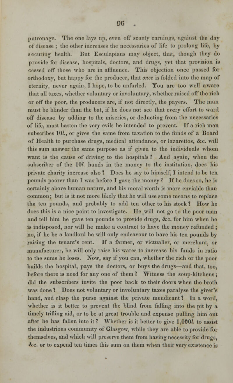 9G . patronage. Tlic one lays up, even off scanty earnings, against the day of disease ; the other increases the necessaries of life to prolong life, by .securing health. But Esculapians may object, that, though they do provide for disease, hospitals, doctors, and drugs, yet that provision is ccssed off those who are in affluence. This objection once passed for orthodoxy, but happy for the producer, that once is folded into the map of eternity, never again, I hope, to be unfurled. You arc too well aware that all taxes, whether voluntary or involuntary, whether raised oft* the rich or off the poor, the producers are, if not directly, the payers. The man must be blinder than the bat, if he does not sec that every effort to ward off disease by adding to the miseries, or deducting from the necessaries of life, must hasten the very evils he intended to prevent. If a rich man subscribes 10/., or gives the same from taxation to the funds of a Board of Health to purchase drugs, medical attendance, or lazarettos, &c. will this sum answer the same purpose as if given to the individuals whom want is the cause of driving to the hospitals 1 And again, when the subscriber of the 10?. hands in the money to the institution, docs his private charity increase also 1 Docs he say to himself, I intend to be ten pounds poorer than I was before I gave the money ? If he does so, he is certainly above human nature, and his moral worth is more enviable than common; but is it not more likely that he will use some means to replace the ten pounds, and probably to add ten other to his stock ? How he does this is a nice point to investigate. He will not go to the poor man and tell him he gave ten pounds to provide drugs, <fcc. for him when he is indisposed, nor will he make a contract to have the money refunded ; no, if he be a landlord he will only endeavour to have his ten pounds by raising the tenant's rent. If a farmer, or victualler, or merchant, or manufacturer, he will only raise his wares to increase his funds in ratio to the sums he loses. Now, say if you can, whether the rich or the poor builds the hospital, pays the doctors, or buys the drugs—and that, too, before there is need for any one of them ? Witness the soup-kitchens ; did the subscribers invite the poor back to their doors when the broth was done 1 Does not voluntary or involuntary taxes paralyse the giver's hand, and clasp the purse against the private mendicant 1 In a word, whether is it better to prevent the blind from falling into the pit by a timely trifling aid, or to be at great trouble and expense pulling him out after he has fallen into it ? Whether is it better to give 1,000Z. to assist the industrious community of Glasgow, while they are able to provide for themselves, arid which will preserve them from having necessity for drugs, &c or to expend ten times this sum on them when their very existence is