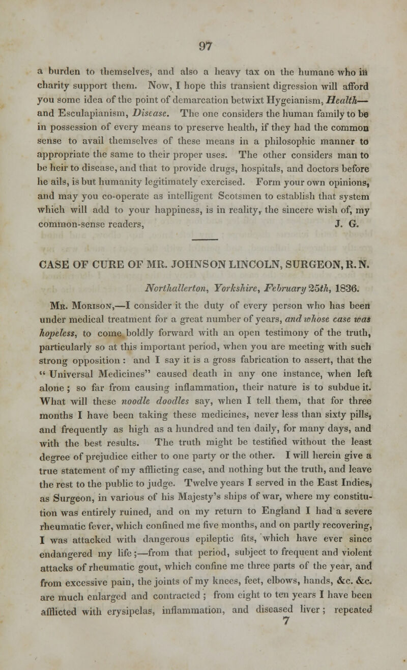 a burden to themselves, and also a heavy tax on the humane who in charity support them. Now, I hope this transient digression will afford you some idea of the point of demarcation betwixt Hygeianism, Health— and Esculapianism, Disease. The one considers the human family to be in possession of every means to preserve health, if they had the common sense to avail themselves of these means in a philosophic manner to appropriate the same to their proper uses. The other considers man to be heir to disease, and that to provide drugs, hospitals, and doctors before he ails, is but humanity legitimately exercised. Form your own opinions, and may you co-operate as intelligent Scotsmen to establish that system which will add to your happiness, is in realityy the sincere wish of, my common-sense readers, J. G. CASE OF CURE OF MR. JOHNSON LINCOLN, SURGEON,R.N. Northallerton, Yorkshire, February 25th, 1836. Mr. Morison,—I consider it the duty of every person who has been under medical treatment for a great number of years, and whose case was hopeless, to come boldly forward with an open testimony of the truth, particularly so at this important period, when you are meeting with such strong opposition : and I say it is a gross fabrication to assert, that the  Universal Medicines caused death in any one instance, when left alone ; so far from causing inflammation, their nature is to subdue it. What will these noodle doodles say, when I tell them, that for three months I have been taking these medicines, never less than sixty pills, and frequently as high as a hundred and ten daily, for many days, and with the best results. The truth might be testified without the least degree of prejudice either to one party or the other. I will herein give a true statement of my afflicting case, and nothing but the truth, and leave the rest to the public to judge. Twelve years I served in the East Indies, as Surgeon, in various of his Majesty's ships of war, where my constitu- tion was entirely ruined, and on my return to England I had a severe rheumatic fever, which confined me five months, and on partly recovering, I was attacked with dangerous epileptic fits, which have ever since endangered my life;—from that period, subject to frequent and violent attacks of rheumatic gout, which confine me three parts of the year, and from excessive pain, the joints of my knees, feet, elbows, hands, &c. &c. are much enlarged and contracted ; from eight to ten years I have been afflicted with erysipelas, inflammation, and diseased liver; repeated