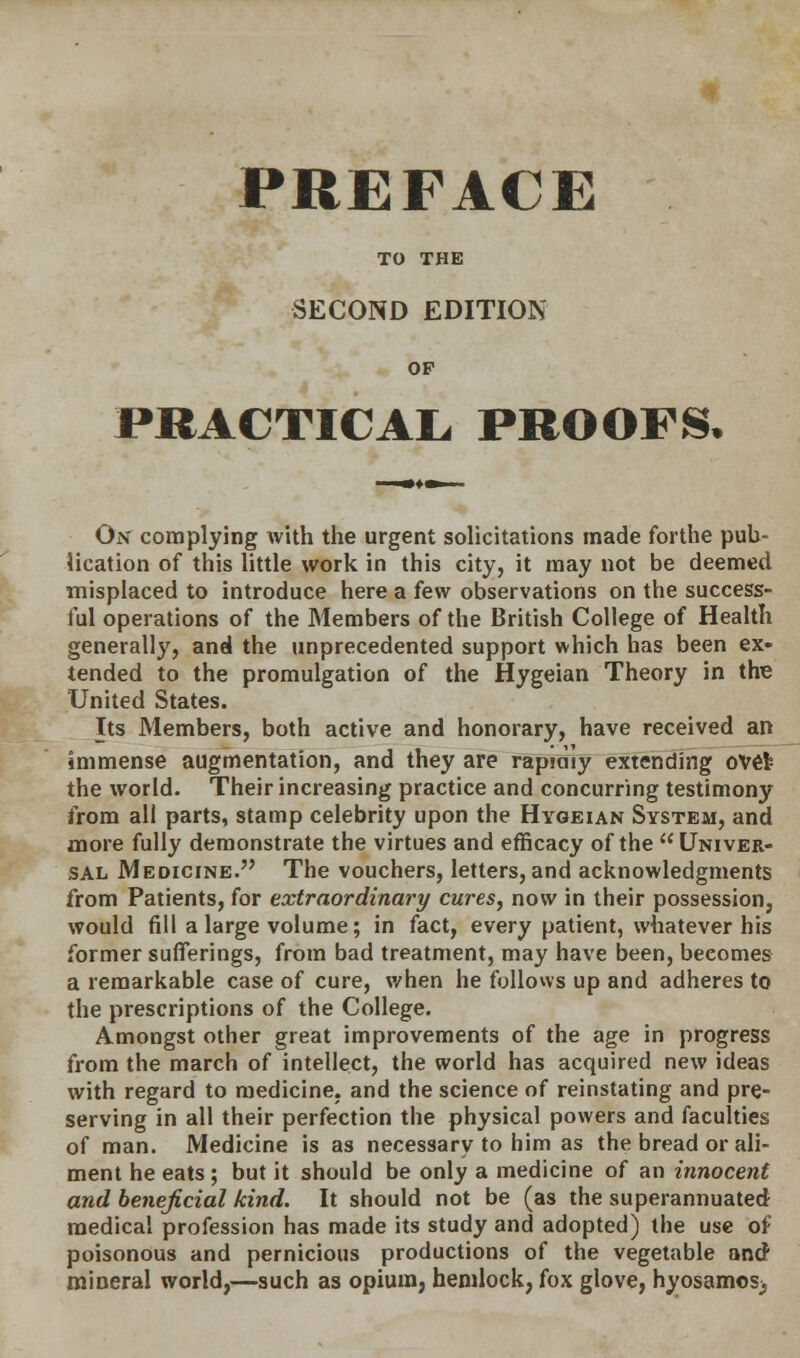 PREFACE TO THE SECOND EDITION OP PRACTICAL, PROOFS. On complying with the urgent solicitations made forthe pub- lication of this little work in this city, it may not be deemed misplaced to introduce here a few observations on the success- ful operations of the Members of the British College of Health generally, and the unprecedented support which has been ex- tended to the promulgation of the Hygeian Theory in the United States. Its Members, both active and honorary, have received an immense augmentation, and they are rapmly extending oVefc the world. Their increasing practice and concurring testimony from all parts, stamp celebrity upon the Hygeian System, and more fully demonstrate the virtues and efficacy of the Univer- sal Medicine. The vouchers, letters, and acknowledgments from Patients, for extraordinary cures, now in their possession, would fill a large volume; in fact, every patient, whatever his former sufferings, from bad treatment, may have been, becomes a remarkable case of cure, when he follows up and adheres to the prescriptions of the College. Amongst other great improvements of the age in progress from the march of intellect, the world has acquired new ideas with regard to medicine, and the science of reinstating and pre- serving in all their perfection the physical powers and faculties of man. Medicine is as necessary to him as the bread or ali- ment he eats ; but it should be only a medicine of an innocent and beneficial kind. It should not be (as the superannuated medical profession has made its study and adopted) the use of poisonous and pernicious productions of the vegetable and mineral world,—such as opium, hemlock, fox glove, hyosamosj