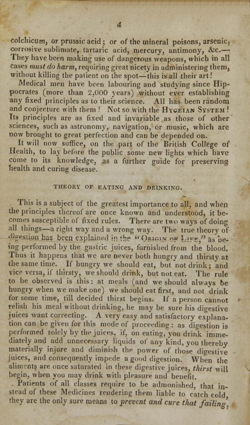 colchicum, or prussic acid ; or of the mineral poisons, arsenic,- corrosive sublimate, tartaric acid, mercury, antimony, &c.— They have been making use of dangerous weapons, which in all cases must do harm, requiring great nicety in administering thenrij without killing the patient on the spot—this is all their art! Medical men have been labouring and studying since Hip- pocrates (more than 2,000 years) without ever establishing any fixed principles as to their science. All has been random and conjecture with them ! Not so with the Hygeian System ! Its principles are as fixed and invariable as those of other sciences, such as astronomy, navigation, or music, which are now brought to great perfection and can be depended on. It will now suffice, on the part of the British College of Health, to lay before the public some new lights which have come to its knowledge, as a further guide for preserving health and curing disease. THEORY OP EATING AND DRINKING. This is a subject of the greatest importance to all, and when the principles thereof are once known and understood, it be- comes susceptible of fixed rules. Thert- are two ways of doing all things—a right way and a wrong way. The true theory of dkfisiion has been explained w th? ilOr»«<>: op Lsf«  as be- ing performed by the gastric juices, furnished from the blood. Thus it happens that we are never both hungry and thirsty at the same time. If hungry we should eat, but not drink; and vice versa, if thirsty, we should drink, but not eat. The rule to be observed is this: at meals (and we should always be hungry when we make one) we should eat first, and not drink for some time, till decided thirst begins. If a person cannot relish his meal without drinking, he may be sure his digestive juices want correcting. A very easy and satisfactory explana- tion can be given for this mode of proceeding: as digestion is performed solely by the juices, if, on eating, you drink imme- diately and add unnecessary liquids of any kind, you thereby materially injure and diminish the power of those digestive juices, and consequently impede a good digestion. When the aliments are once saturated in these digestive juices, thirst will begin, when you may drink with pleasure and benefit. . Patients of all classes require to be admonished, that in- stead of these Medicines rendering them liable to catch cold they are the only sure means to prevent and cure that failing