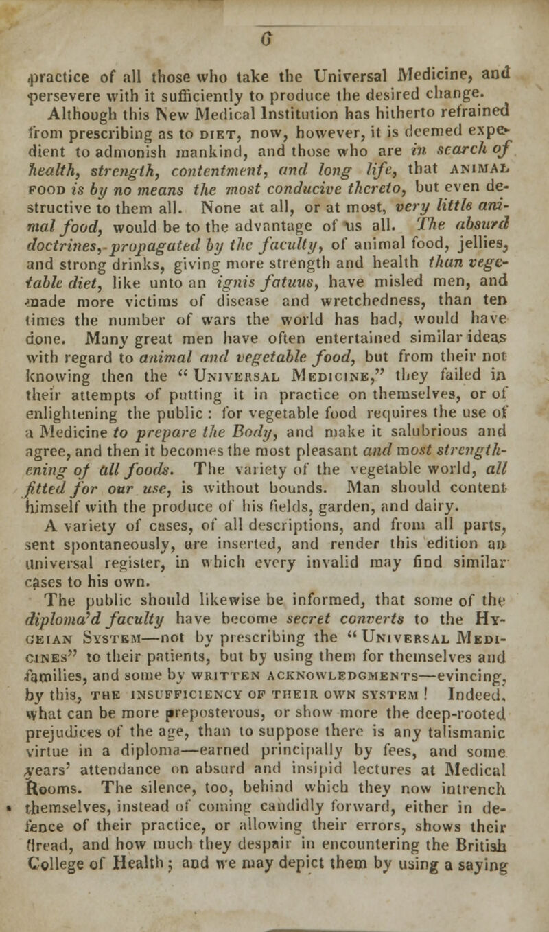 .practice of all those who take the Universal Medicine, and persevere with it sufficiently to produce the desired change. Although this New Medical Institution has hitherto refrained from prescribing as to diet, now, however, it is deemed expo dient to admonish mankind, and those who are in search of health, strength, contentment, and long life, that animal food is by no means the most conducive thereto, but even de- structive to them all. None at all, or at most, very little ani- mal food, would be to the advantage of \is all. The absurd doctrines, propagated by the faculty, of animal food, jellies, and strong drinks, giving more strength and health than vege- table diet, like unto an ignis fatuus, have misled men, and •naade more victims of disease and wretchedness, than ten times the number of wars the world has had, would have done. Many great men have often entertained similar ideas with regard to animal and vegetable food, but from their not knowing then the Universal Medicine, they failed in their attempts of putting it in practice on themselves, or of enlightening the public : for vegetable food requires the use of a Medicine to prepare the Body, and make it salubrious and agree, and then it becomes the most pleasant and most strength- ening of all foods. The variety of the vegetable world, all fitted for our use, is without bounds. Man should content himself with the produce of his fields, garden, and dairy. A variety of cases, of all descriptions, and from all parts, sent spontaneously, are inserted, and render this edition an Universal register, in which every invalid may find similar crises to his own. The public should likewise be informed, that some of the diploma'd faculty have become secret converts to the Hy- geian System—not by prescribing the Universal Medi- cines to their patients, but by using them for themselves and •families, and some by written acknowledgments—evincing, by this, the insufficiency of their own system ! Indeed, what can be more preposterous, or show more the deep-rooted prejudices of the age, than to suppose there is any talismanic virtue in a diploma—earned principally by fees, and some years' attendance on absurd and insipid lectures at Medical Rooms. The silence, too, behind which they now intrench themselves, instead of coming candidly forward, either in de- fence of their practice, or allowing their errors, shows their Hread, and how much they despair in encountering the British College of Health ; and we may depict them by using a saying