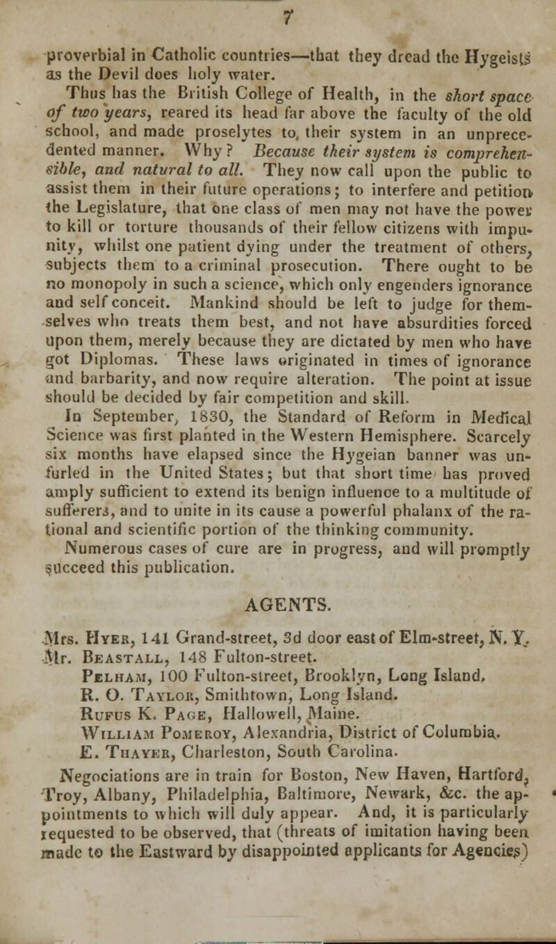 proverbial in Catholic countries—that they dread the Hygeists' as the Devil does holy water. Thiis^ has the British College of Health, in the short space of two years, reared its head far above the faculty of the old school, and made proselytes to, their system in an unprece- dented manner. Why ? Because their system is comprehen- sible, and natural to all. They now call upon the public to assist them in their future operations; to interfere and petition the Legislature, that one class of men may not have the powei; to kill or torture thousands of their fellow citizens with impu- nity, whilst one patient dying under the treatment of others^ subjects them to a criminal prosecution. There ought to be no monopoly in such a science, which only engenders ignorance and self conceit. Mankind should be left to judge for them- selves who treats them best, and not have absurdities forced Upon them, merely because they are dictated by men who have got Diplomas. These laws originated in times of ignorance and barbarity, and now require alteration. The point at issue should be decided by fair competition and skill. In September, 1830, the Standard of Reform in Medical Science was first planted in the Western Hemisphere. Scarcely six months have elapsed since the Hygeian banner was un- furled in the United States; but that short time has proved amply sufficient to extend its benign influence to a multitude of sufferers, and to unite in its cause a powerful phalanx of the ra- tional and scientific portion of the thinking community. Numerous cases of cure are in progress, and will promptly succeed this publication. AGENTS. Mrs. Hyer, 141 Grand-street, 3d door east of Elm-street, N. IT. Mr. Beastall, 148 Fulton-street. Pelham, 100 Fulton-street, Brooklyn, Long Island, R. O. Taylor, Smithtown, Long Island. Rupus K. Page, Hallowell, Maine. William Pomeroy, Alexandria, District of Columbia. E. Thayer, Charleston, South Carolina. Negociations are in train for Boston, New Haven, Hartford, Troy, Albany, Philadelphia, Baltimore, Newark, &c. the ap- pointments to which will duly appear. And, it is particularly requested to be observed, that (threats of imitation having been made to the Eastward by disappointed applicants for Agencies)