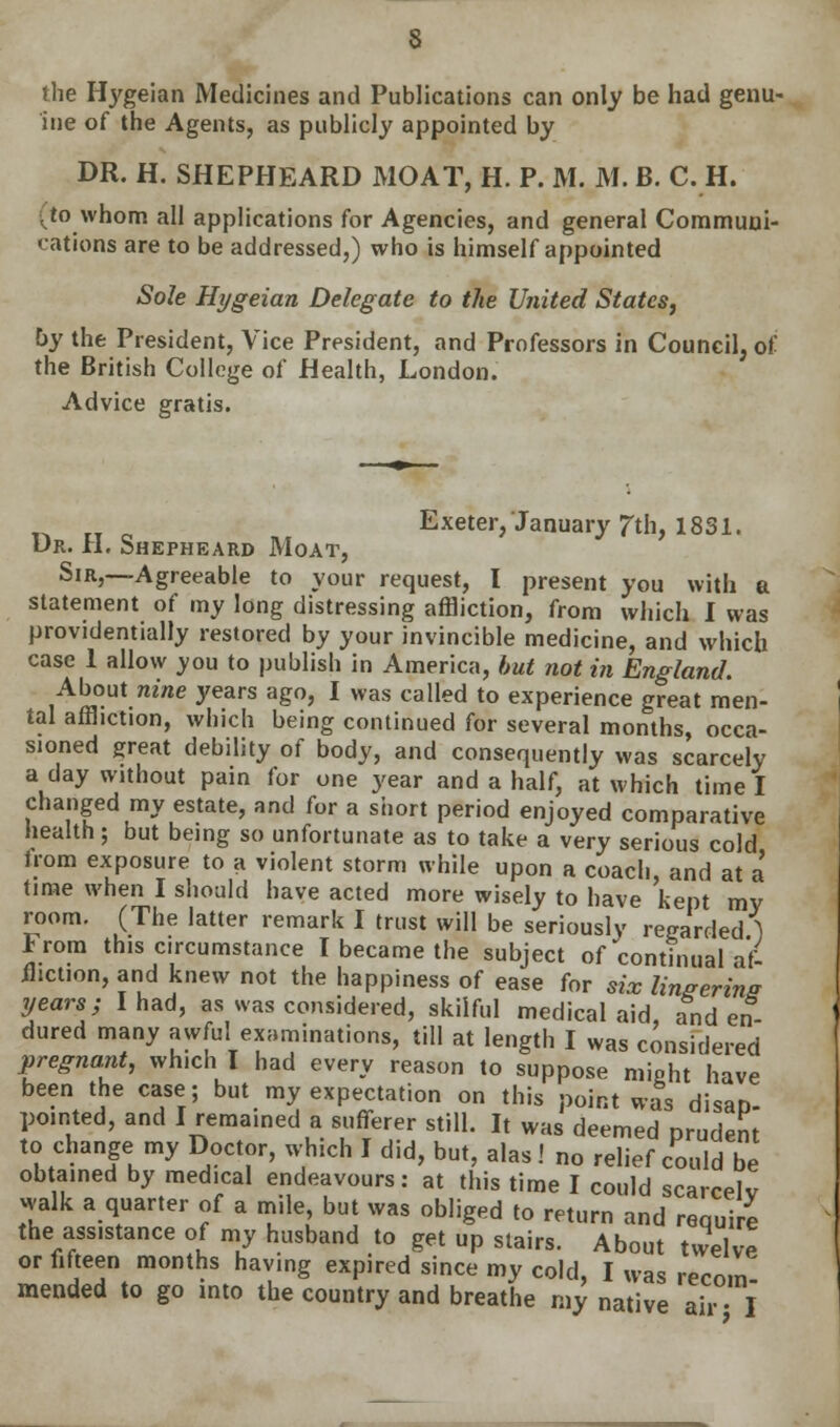 the Hygeian Medicines and Publications can only be had genu- ine of the Agents, as publicly appointed by DR. H. SHEPHEARD MOAT, H. P. M. M. B. C. H. ^to whom all applications for Agencies, and general Communi- cations are to be addressed,) who is himself appointed Sole Hygeian Delegate to the United States, by the President, Vice President, and Professors in Council, of the British College of Health, London. Advice gratis. ^ „ _ Exeter, January 7th, 18S1. Ur. II. Shepheard Moat, Sir,—-Agreeable to your request, I present you with a statement of my long distressing affliction, from which I was providentially restored by your invincible medicine, and which case 1 allow you to publish in America, but not in England. About nine years ago, I was called to experience great men- tal affliction, which being continued for several months, occa- sioned great debility of body, and consequently was scarcely a day without pain for one year and a half, at which time I changed my estate, and for a short period enjoyed comparative health; but being so unfortunate as to take a very serious cold Irom exposure to a violent storm while upon a coach, and at a time when I should have acted more wisely to have kept my room. (The latter remark I trust will be seriously regarded ) F rom this c.rcumstance I became the subject of continual af- fliction, and knew not the happiness of ease for six linserins years; I had, as was considered, skilful medical aid, and en- dured many awful examinations, till at length I was considered pregnant, which I had every reason to suppose might have been the case; but my expectation on this point was disaD- pointed, and I remained a sufferer still. It was deemed prudent to change my Doctor, which I did, but, alas! no relief could be obtained by med.cal endeavours: at this time I could scarcely walk a quarter of a mile, but was obliged to return and requi e the ass.stance of my husband to get up stairs. About twelve or fifteen months having expired since my cold, I was recom mended to go into the country and breathe my native air • l