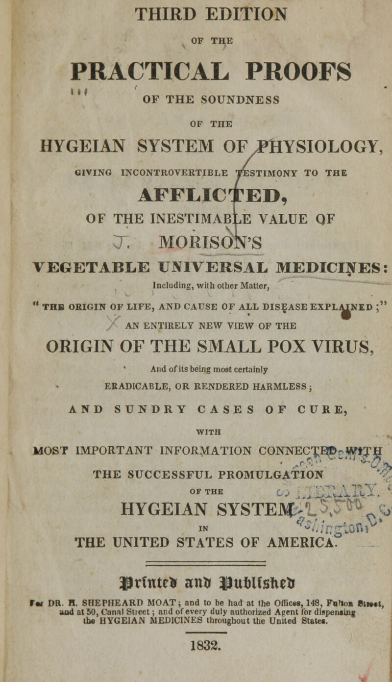 THIRD EDITION OF THE PRACTICAL PROOFS III OF THE SOUNDNESS OP THE HYGEIAN SYSTEM OF PHYSIOLOGY, GIVING INCONTROVERTIBLE TESTIMONY TO THE AFFLICTED, OF THE INESTIMABLE VALUE QF T. MORISok'S VEGETABLE UNIVERSAL MEDICINES: Including, with other Matter,  THB ORIGIN OF LIFE, AND CAUSE OF ALL DISEASE EXPLAINED ; AN ENTIRELY NEW VIEW OF THE ORIGIN OF THE SMALL POX VIRUS, And of its being most certainly ERADICABLE, OR RENDERED HARMLESS ; AND SUNDRY CASES OF CURE, WITH MOST IMPORTANT INFORMATION CONNEC^E^-WtTH THE SUCCESSFUL PROMULGATION OF THE HYGEIAN SYSTEM-: 0 o in *^/ngSbftv THE UNITED STATES OF AMERICA. ltd DR. H. SHEPHEARD MOAT; and to be had at the Offices, 148, Fnrioa Blmtt, and at 50, Canal Stteet; and of every duly authorized Agent for dispensing the HYGEIAN MEDICINES throughout the United State*. 1832.
