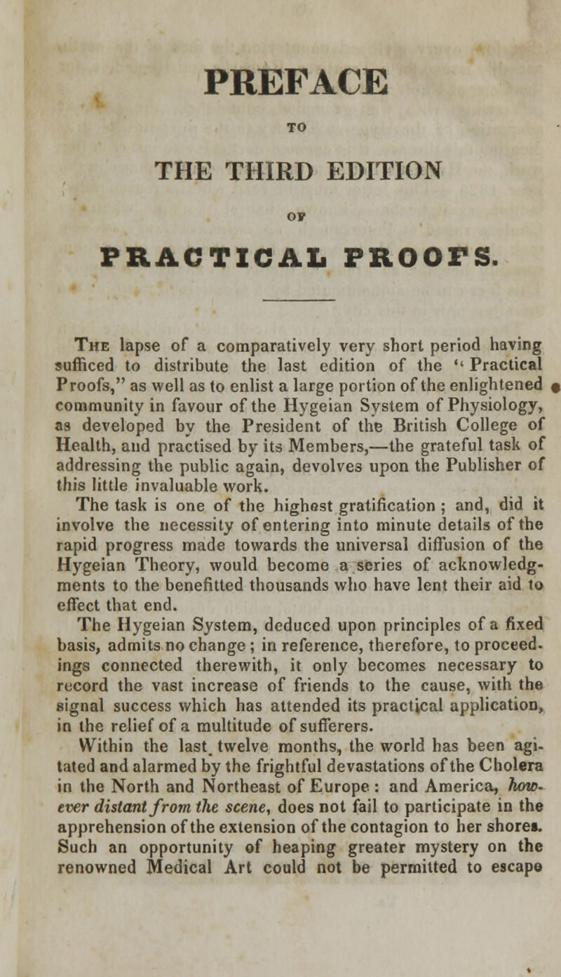 PREFACE TO THE THIRD EDITION ov PRACTICAL PROOFS. The lapse of a comparatively very short period having sufficed to distribute the last edition of the '' Practical Proofs, as well as to enlist a large portion of the enlightened « community in favour of the Hygeian System of Physiology, as developed by the President of the British College of Health, and practised by its Members,—the grateful task of addressing the public again, devolves upon the Publisher of this little invaluable work. The task is one of the highest gratification; and, did it involve the necessity of entering into minute details of the rapid progress made towards the universal diffusion of the Hygeian Theory, would become a series of acknowledg- ments to the benefitted thousands who have lent their aid to effect that end. The Hygeian System, deduced upon principles of a fixed basis, admits no change ; in reference, therefore, to proceed, ings connected therewith, it only becomes necessary to record the vast increase of friends to the cause, with the signal success which has attended its practical application, in the relief of a multitude of sufferers. Within the last_ twelve months, the world has been agi- tated and alarmed by the frightful devastations of the Cholera in the North and Northeast of Europe : and America, how- ever distant from the scene, does not fail to participate in the apprehension of the extension of the contagion to her shores. Such an opportunity of heaping greater mystery on the renowned Medical Art could not be permitted to escape