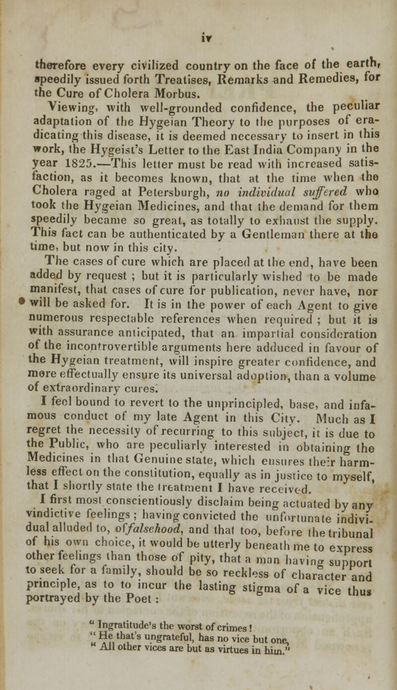 IY therefore every civilized country on the face of the earth, ■peedily issued forth Treatises, Remarks and Remedies, for the Cure of Cholera Morbus. Viewing, with well-grounded confidence, the peculiar adaptation of the Hygeian Theory to the purposes of era- dicating this disease, it is deemed necessary to insert in this work, the Hygeist's Letter to the East India Company in the year 1825.—This letter must be read with increased satis- faction, as it becomes known, that at the time when the Cholera raged at Petersburgh, no individual suffered who took the Hygeian Medicines, and that the demand for them speedily became so great, as totally to exhaust the supply. This fact can be authenticated by a Gentleman there at the time, but now in this city. The cases of cure which are placed at the end, have been added by request ; but it is particularly wished to be made manifest, that cases of cure for publication, never have, nor • will be asked for. It is in the power of each Agent to give numerous respectable references when required ; but it is with assurance anticipated, that an impartial consideration of the incontrovertible arguments here adduced in favour of the Hygeian treatment, will inspire greater confidence, and more effectually ensure its universal adoption, than a volume of extraordinary curesl I feel bound to revert to the unprincipled, base, and iufa- mous conduct of my late Agent in this City. Much as I regret the necessity of recurring to this subject, it is due to the Public, who are peculiarly interested in obtaining the Medicines in that Genuine state, which ensures their harm- less effect on the constitution, equally as in justice to myself, that I shortly state the treatment I have received. I first most conscientiously disclaim being actuated by any vindictive feelings; having convicted the unfortunate indivi- dual alluded to, offalsekood, and that too, before the tribunal of his own choice, it would be utterly beneath me to express other feelings than those of pity, that a man having support to seek for a family, should be so reckless of character and pnnc.ple as to to incur the lasting stigma of a vice thus portrayed by the Poet:  Ingratitude's the worst of crimes! '«! % thlts unSmteM, has no vice but one, K All other vices are but as virtues in him 
