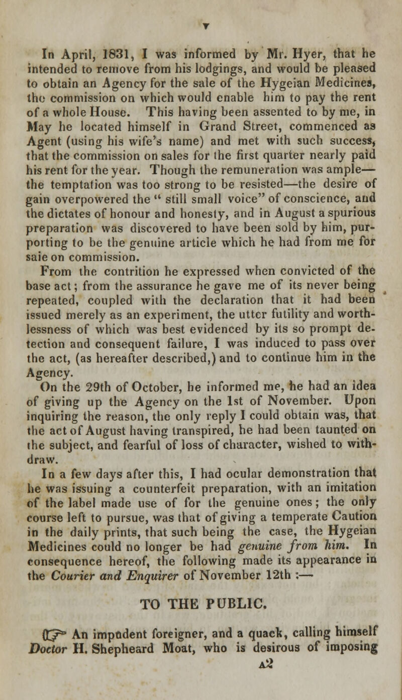 In April, 1831, I was informed by' Mr. Hyer, that he intended to remove from his lodgings, and would be pleased to obtain an Agency for the sale of the Hygeian Medicines, the commission on which would enable him to pay the rent of a whole House. This having been assented to by me, in May he located himself in Grand Street, commenced as Agent (using his wife's name) and met with such success, that the commission on sales for the first quarter nearly paid his rent for the year. Though the remuneration was ample— the temptation was too strong to be resisted—the desire of gain overpowered the  still small voice of conscience, and the dictates of honour and honesty, and in August a spurious preparation was discovered to have been sold by him, pur- porting to be the genuine article which he had from me for saieon commission. From the contrition he expressed when convicted of the base act; from the assurance he gave me of its never being repeated, coupled with the declaration that it had been issued merely as an experiment, the utter futility and worth- lessness of which was best evidenced by its so prompt de- tection and consequent failure, I was induced to pass over the act, (as hereafter described,) and to continue him in the Agency. On the 29th of October, he informed me, he had an idea of giving up the Agency on the 1st of November. Upon inquiring the reason, the only reply I could obtain was, that the act of August having transpired, he had been taunted on the subject, and fearful of loss of character, wished to with- draw. In a kw days after this, I had ocular demonstration that he was issuing a counterfeit preparation, with an imitation of the label made use of for the genuine ones; the only course left to pursue, was that of giving a temperate Caution in the daily prints, that such being the case, the Hygeian Medicines could no longer be had genuine from him. In consequence hereof, the following made its appearance in the Courier and Enquirer of November 12th :— TO THE PUBLIC. HCf° An imptident foreigner, and a quad*, calling himself Doctor H. Shepheard Moat, who is desirous of imposing a2