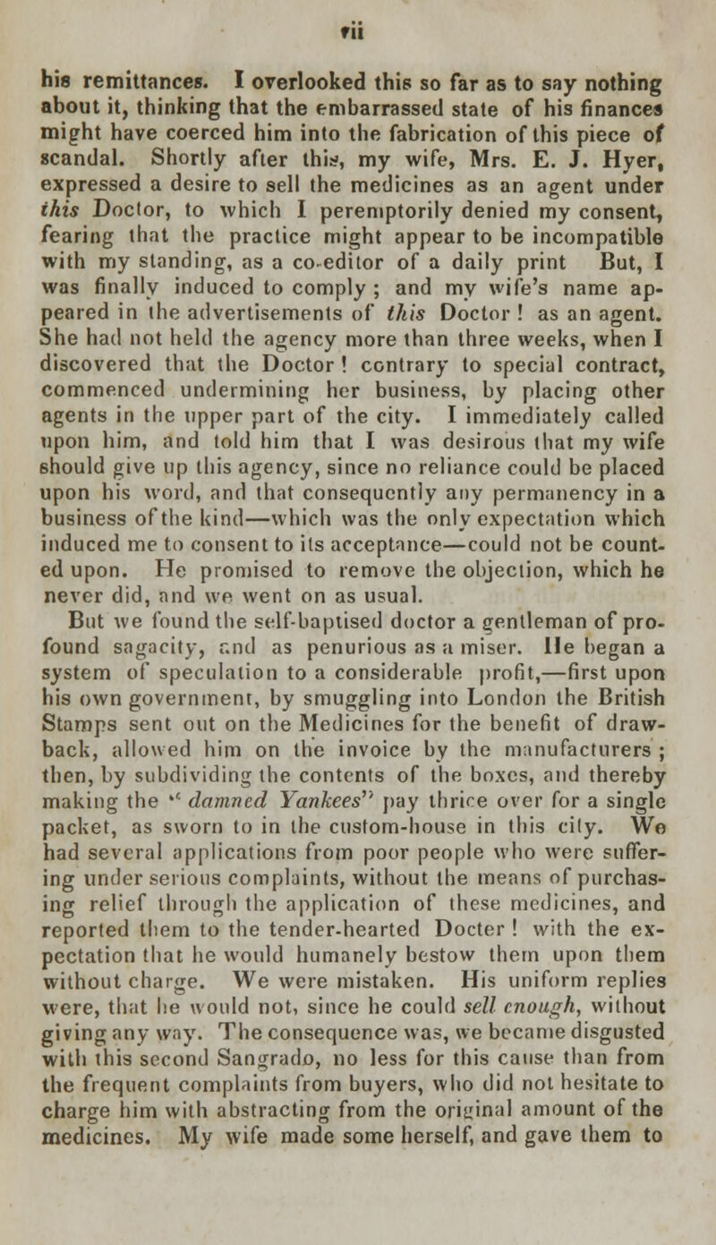 fll his remittances. I overlooked this so far as to say nothing about it, thinking that the embarrassed state of his finances might have coerced him into the fabrication of this piece of scandal. Shortly after this, my wife, Mrs. E. J. Hyer, expressed a desire to sell the medicines as an agent under ihis Doctor, to which I peremptorily denied my consent, fearing that the practice might appear to be incompatible with my standing, as a coeditor of a daily print But, I was finally induced to comply ; and my wife's name ap- peared in the advertisements of this Doctor ! as an agent. She had not held the agency more than three weeks, when I discovered that the Doctor ! contrary to special contract, commenced undermining her business, by placing other agents in the upper part of the city. I immediately called upon him, and told him that I was desirous that my wife should give up this agency, since no reliance could be placed upon his word, and that consequently any permanency in a business of the kind—which was the only expectation which induced me to consent to its acceptance—could not be count- ed upon. He promised to remove the objection, which he never did, and we went on as usual. But we found the self-baptised doctor a gentleman of pro- found sagacity, and as penurious as a miser. He began a system of speculation to a considerable profit,—first upon his own government, by smuggling into London the British Stamps sent out on the Medicines for the benefit of draw- back, allowed him on the invoice by the manufacturers ; then, by subdividing the contents of the boxes, and thereby making the  damned Yankees'' pay thrice over for a single packet, as sworn to in the custom-house in this city. Wo had several applications from poor people who were suffer- ing under serious complaints, without the means of purchas- ing relief through the application of these medicines, and reported them to the tender-hearted Docter ! with the ex- pectation that he would humanely bestow them upon them without charge. We were mistaken. His uniform replies were, that he would not, since he could sell enough, without giving any way. The consequence was, we became disgusted with this second Sangrado, no less for this cause than from the frequent complaints from buyers, who did not hesitate to charge him with abstracting from the original amount of the medicines. My wife made some herself, and gave them to