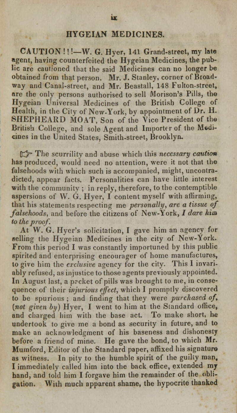 HYGEIAN MEDICINES. CAUTION !!!—W. G. Hyer, 141 Grand-street, my late agent, having counterfeited the Hygeian Medicines, the pub- lic are cautioned that the said Medicines can no longer be obtained from that person. Mr. J. Stanley, corner of Broad- way and Canal-street, and Mr. Beastall, 148 Fulton-street, are the only persons authorised to sell Morison's Pills, the Hygeian Universal Medicines of the British College of Health, in the City of New-York, by appointment of Dr. H. SHEPHEARD MOAT, Son of the Vice President of the British College, and sole Agent and Importer of the Medi- cines in the United States, Smith-street, Brooklyn. {£3= The scurrility and abuse which this necessary caution has produced, would need no attention, were it not that the falsehoods with which such is accompanied, might, uncontra- dicted, appear facts. Personalities can have little interest with the community ; in reply, therefore, to the contemptible aspersions of W. G. Hyer, I content myself with affirming, that his statements respecting me personally, are a tissue of falsehoods, and before the citizens of New-York, / dare him to the proof. At W. G. Hyer's solicitation, I gave him an agency for Belling the Hygeian Medicines in the city of New-York. From this period I was constantly importuned by this public spirited and enterprising encourager of home manufactures, to give him the exclusive agency for the city. This I invari- ably refused, as injustice to those agents previously appointed. In August last, a p?cket of pills was brought to me, in conse- quence of their injurious effect, which I promptly discovered to be spurious ; and finding that they were purchased of {not given by) Hyer, I went to him at the Slandard office, and charged him with the base act. To make short, he undertook to give me a bond as security in future, and to make an acknowledgment of his baseness and dishonesty before a friend of mine. He gave the bond, to which Mr. Mumford, Editor of the Standard paper, affixed his signature as witness. In pity to the humble spirit of the guilty man, I immediately called him into the back office, extended my hand, and told him I forgave him the remainder of the obli- gation. With much apparent shame, the hypocrite thanked