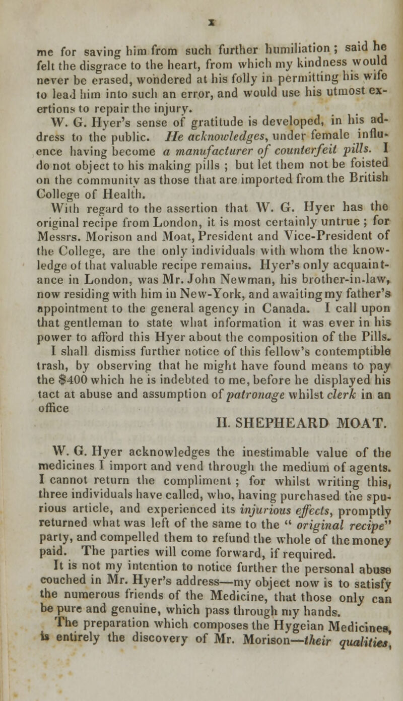 me for saving him from such further humiliation ; said he felt the disgrace to the heart, from which my kindness would never be erased, wondered at his folly in permitting his wife to lead him into such an error, and would use his utmost ex- ertions to repair the injury. W. G. Hyer's sense of gratitude is developed, in his ad- dress to the public. He acknowledges, under female influ- ence having become a manufacturer of counterfeit pills. I do not object to his making pills ; but let them not be foisted on the community as those that are imported from the British College of Health. With regard to the assertion that W. G. Hyer has the original recipe from London, it is most certainly untrue ; for Messrs. Morison and Moat, President and Vice-President of the College, are the only individuals with whom the know- ledge of that valuable recipe remains. Hyer's only acquaint- ance in London, was Mr. John Newman, his brother-in-law, now residing with him in New-York, and awaitingmy father's appointment to the general agency in Canada. I call upon that gentleman to state what information it was ever in his power to afford this Hyer about the composition of the Pills. I shall dismiss further notice of this fellow's contemptible trash, by observing that he might have found means to pay the $400 which he is indebted to me, before he displayed his tact at abuse and assumption of patronage whilst clerk in an office H. SHEPHEARD MOAT. W. G. Hyer acknowledges the inestimable value of the medicines I import and vend through the medium of agents. I cannot return the compliment ; for whilst writing this, three individuals have called, who, having purchased the spu- rious article, and experienced its injurious effects, promptly returned what was left of the same to the  original recipe party, and compelled them to refund the whole of the money paid. The parties will come forward, if required. It is not my intention to notice further the personal abuse couched in Mr. Hyer's address—my object now is to satisfy the numerous friends of the Medicine, that those only can be pure and genuine, which pass through my hands. The preparation which composes the Hygeian Medicines is entirely the discovery of Mr. Morison—their qualities