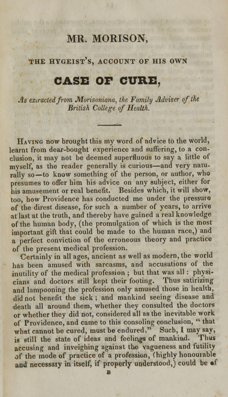 MR. MORISON, THE HYGEIST'S, ACCOUNT OF HIS OWN CASE OF CURE. As extracted from, Morisoniana, the Family Adviser of the British College of Health. Having now brought this my word of advice to the world, learnt from dear-bought experience and suffering, to a con- clusion, it may not be deemed superfluous to say a little of myself, as the reader generally is curious—and very natu- rally so—to know something of the person, or author, who presumes to offer him his advice on any subject, either for his amusement or real benefit. Besides which, it will show, too, how Providence has conducted me under the pressure of the direst disease, for such a number of years, to arrive at last at the truth, and thereby have gained a real knowledge of the human body, (the promulgation of which is the most important gift that could be made to the human race,) and a perfect conviction of the erroneous theory and practice of the present medical profession. Certainly in all ages, ancient as well as modern, the world has been amused with sarcasms, and accusations of the inutility of the medical profession ; but that was all : physi- cians and doctors still kept their footing. Thus satirizing and lampooning the profession only amused those in health, did not benefit the sick ; and mankind seeing disease and death all around them, whether they consulted the doctors or whether they did not, considered all as the inevitable work of Providence, and came to this consoling conclusion,  that what cannot be cured, must be endured. Such, I may say, is still the state of ideas and feelings of mankind. Thus accusing and inveighing against the vagueness and futility of the mode of practice of a profession, (highly honourable and necessary in itself, if properly understood,) could be «f