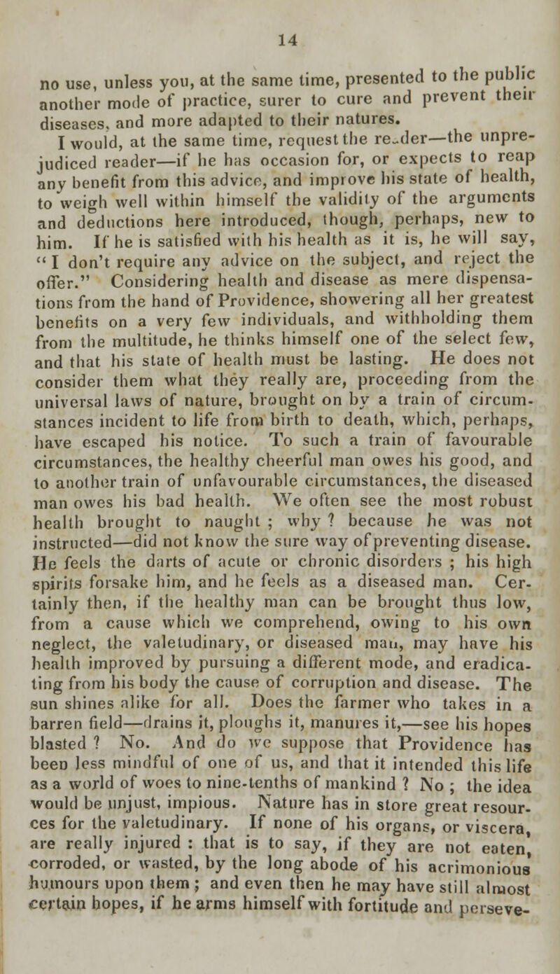 no use, unless you, at the same time, presented to the public another mode of practice, surer to cure and prevent then- diseases, and more adapted to their natures. I would, at the same time, request the reader—the unpre- judiced reader—if he has occasion for, or expects to reap any benefit from this advice, and improve his state of health, to weigh well within himself the validity of the arguments and deductions here introduced, though, perhaps, new to him. If he is satisfied with his health as it is, he will say,  I don't require any advice on the subject, and reject the offer. Considering health and disease as mere dispensa- tions from the hand of Providence, showering all her greatest benefits on a very few individuals, and withholding them from the multitude, he thinks himself one of the select few, and that his state of health must be lasting. He does not consider them what they really are, proceeding from the universal laws of nature, brought on by a train of circum- stances incident to life from birth to death, which, perhaps, have escaped his notice. To such a train of favourable circumstances, the healthy cheerful man owes his good, and to another train of unfavourable circumstances, the diseased man owes his bad health. We often see the most robust health brought to naught ; xvhy ? because he was not instructed—did not know the sure way of preventing disease. He feels the darts of acute or chronic disorders ; his high spirits forsake him, and he feels as a diseased man. Cer- tainly then, if the healthy man can be brought thus low, from a cause which we comprehend, owing to his own neglect, the valetudinary, or diseased man, may have his health improved by pursuing a different mode, and eradica- ting from his body the cause of corruption and disease. The sun shines alike for all. Does the farmer who takes in a barren field—drains it, ploughs it, manures it,—see his hopes blasted ? No. And do we suppose that Providence has beeD less mindful of one of us, and that it intended this life as a world of woes to nine-tenths of mankind 1 No; the idea would be unjust, impious. Nature has in store great resour- ces for the valetudinary. If none of his organs, or viscera are really injured : that is to say, jf they are not eaten' corroded, or wasted, by the long abode of his acrimonious' humours upon them ; and even then he may have still almost certain hopes, if he arms himself with fortitude and porseve-