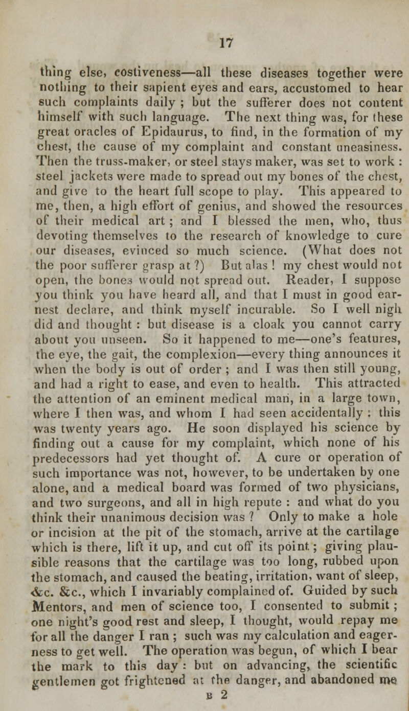 thing else, eostiveness—all these diseases together were nothing to their sapient eyes and ears, accustomed to hear such complaints daily ; but the sufferer does not content himself with such language. The next thing was, for these great oracles of Epidaurus, to find, in the formation of my chest, the cause of my complaint and constant uneasiness. Then the truss-maker, or steel stays maker, was set to work : steel jackets were made to spread out my bones of the chest, and give to the heart full scope to play. This appeared to me, then, a high effort of genius, and showed the resources of their medical art ; and I blessed the men, who, thus devoting themselves to the research of knowledge to cure our diseases, evinced so much science. (What does not the poor sufferer grasp at ?) But alas ! my chest would not open, the bones would not spread out. Reader, I suppose you think you have heard all, and that I must in good ear- nest declare, and think myself incurable. So I well nigh did and thought : but disease is a cloak you cannot carry about you unseen. So it happened to me—one's features, the eye, the gait, the complexion—every thing announces it when the body is out of order ; and I was then still young, and had a right to ease, and even to health. This attracted the attention of an eminent medical man, in a large town, where I then was, and whom I had seen accidentally : this was twenty years ago. He soon displayed his science by finding out a cause for my complaint, which none of his predecessors had yet thought of. A cure or operation of such importance was not, however, to be undertaken by one alone, and a medical board was formed of two physicians, and two surgeons, and all in high repute : and what do you think their unanimous decision was ? Only to make a hole or incision at the pit of the stomach, arrive at the cartilage which is there, lift it up, and cut off its point.; giving plau- sible reasons that the cartilage was too long, rubbed upon the stomach, and caused the beating, irritation, want of sleep, <kc. &c, which I invariably complained of. Guided by such Mentors, and men of science too, I consented to submit ; one night's good rest and sleep, I thought, would repay me for all the danger I ran ; such was my calculation and eager- ness to get well. The operation was begun, of which I bear the mark to this day : but on advancing, the scientific gentlemen got frightened at the danger, and abandoned me B 2